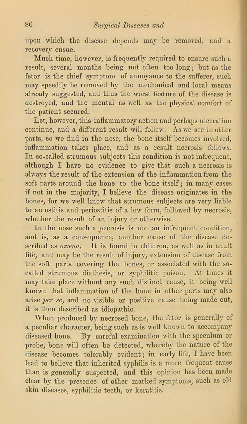 upon wliicli the disease depends may be removed, and a recovery ensue. Much time, however, is frequently required to ensure such a result, several months being not often too long; but as the fetor is the chief symptom of annoyanee to the sufferer, such may speedily be removed by the mechanical and local means already suggested, and thus the worst feature of the disease is destroyed, and the mental as well as the physical comfort of the patient secured. Let, however, this inflammatory action and perhaps ulceration continue, and a different result will follow. As we see in other parts, so we find in the nose, the bone itself becomes involved, inflammation takes place, and as a result necrosis follows. In so-called strumous subjects this condition is not infrequent, although I have no evidence to give that such a necrosis is always the result of the extension of the inflammation from the soft parts around the bone to the bone itself; in many cases if not in the majority, I believe the disease originates in the bones, for we well know that strumous subjects are very liable to an ostitis and periostitis of a low form, followed by necrosis, whether the result of an injury or otherwise. In the nose such a necrosis is not an infrequent condition, and is, as a consequence, another cause of the disease de- scribed as ozcena. It is found in children, as well as in adult life, and may be the result of injury, extension of disease from the soft parts covering the bones, or associated with the so- called strumous diathesis, or syphilitic poison. At times it may take place without any such distinct cause, it being well known that inflammation of the bone in other parts may also arise per se, and no visible or positive cause being made out, it is then described as idiopathic. When produced by necrosed bone, the fetor is generally of a peculiar character, being such as is well known to accompany diseased bone. By careful examination with the speculum or probe, bone will often be detected, whereby the nature of the disease becomes tolerably evident; in early life, I have been lead to believe that inherited syphilis is a more frequent cause than is generally suspected, and this opinion has been made clear by the presence of other marked symptoms, such as old skin diseases, syphilitic teeth, or keratitis.