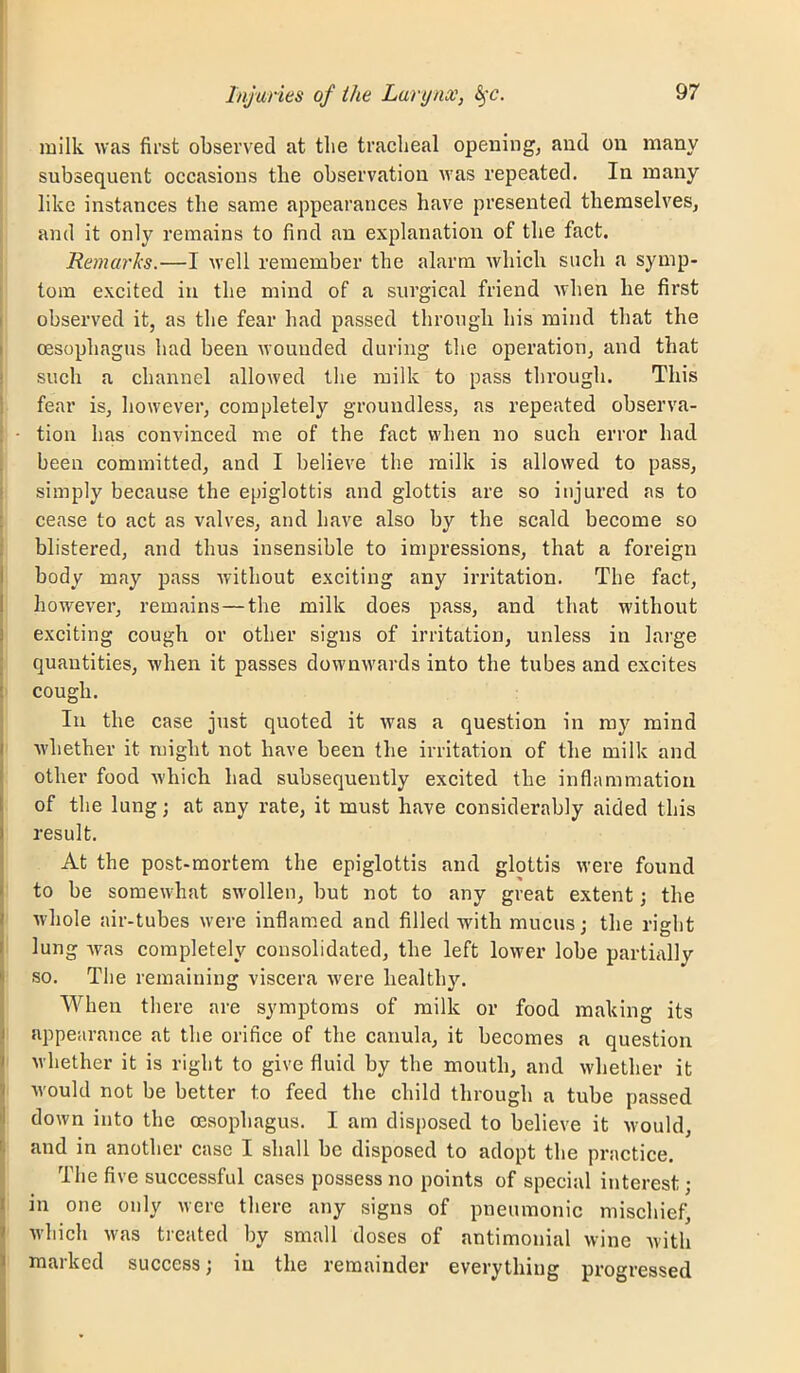 milk was first observed at tlie tracheal opening, and on many subsequent occasions the observation was repeated. In many like instances the same appearances have presented themselves, ; and it only remains to find an explanation of the fact. I Remarks.—I well remember the alarm which such a symp- tom excited in the mind of a surgical friend when he first observed it, as the fear had passed through his mind that the oesophagus had been wounded during the operation, and that i such a channel allowed the milk to pass through. This 1 fear is, however, completely groundless, as repeated observa- : ■ tioii has convinced me of the fact when no such error had been committed, and I believe the milk is allowed to pass, ! simply because the epiglottis and glottis are so injured as to : cease to act as valves, and have also by the scald become so i blistered, and thus insensible to impressions, that a foreign I body may pass without exciting any irritation. The fact, I however, remains—the milk does pass, and that without I exciting cough or other signs of irritation, unless in large quantities, when it passes downwards into the tubes and excites cough. In the case just quoted it was a question in ray mind whether it might not have been the irritation of the milk and other food which had subsequently excited the inflammation of the lung; at any rate, it must have considerably aided this result. At the post-mortem the epiglottis and glottis were found to be somewhat swollen, but not to any great extent; the whole air-tubes were inflamed and filled with mucus; the right I lung Avas completely consolidated, the left loAver lobe partially Iso. The remaining viscera Avere healthy. When there are symptoms of milk or food making its appearance at the orifice of the canula, it becomes a question I Avhether it is right to give fluid by the mouth, and Avhether it } Avould not be better to feed the child through a tube passed J down into the oesophagus. I am disposed to believe it Avould, ^ and in another case I shall be disposed to adopt the practice. I The five successful cases possess no points of special interest; iin one only were there any signs of pneumonic mischief, Avhich Avas treated by small doses of antimonial wine Avith maiked success; lu the remainder everything progressed