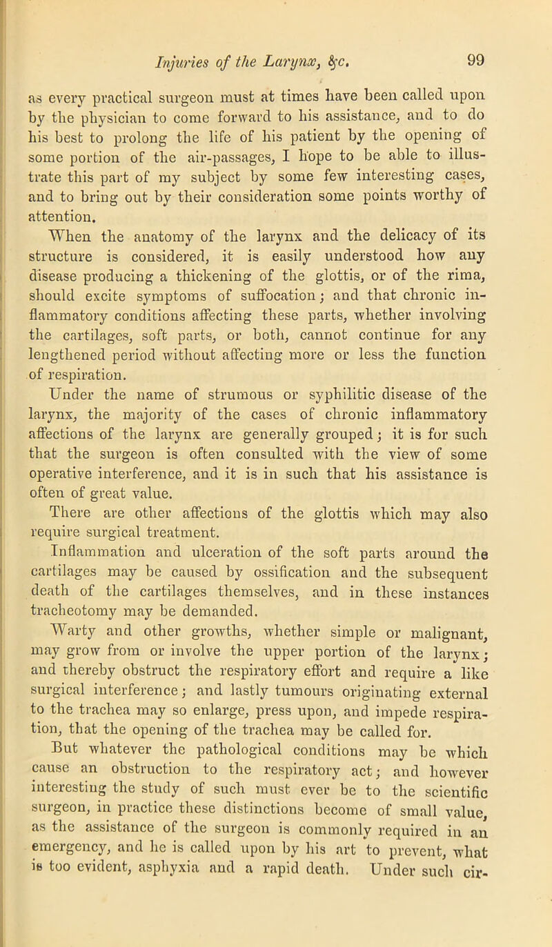 as every practical surgeon must at times have been called upon by the physician to come forward to his assistance^ and to do his best to pi’olong the life of his patient by the opening of some portion of the air-passages, I hope to be able to illus- trate this part of my subject by some few interesting cases, and to bring out by their consideration some points worthy of attention. When the anatomy of the larynx and the delicacy of its structure is considered, it is easily understood how any disease producing a thickening of the glottis, or of the riraa, should excite symptoms of suffocation; and that chronic in- flammatory conditions affecting these parts, whether involving the cartilages, soft parts, or both, cannot continue for any lengthened period without affecting more or less the function of respiration. Under the name of strumous or syphilitic disease of the larynx, the majority of the cases of chronic inflammatory affections of the larynx are generally grouped; it is for such that the surgeon is often consulted with the view of some operative interference, and it is in such that his assistance is often of great value. There are other affections of the glottis which may also require surgical treatment. Inflammation and ulceration of the soft parts around the cartilages may be caused by ossification and the subsequent death of the cartilages themselves, and in these instances tracheotomy may be demanded. Warty and other growths, whether simple or malignant, may grow from or involve the upper portion of the larynx; and thereby obstruct the respiratory effort and require a like surgical interference; and lastly tumours originating external to the trachea may so enlarge, press upon, and impede respira- tion, that the opening of the trachea may be called for. But whatever the pathological conditions may be which cause an obstruction to the respiratory act; and however interesting the study of such must ever be to the scientific surgeon, in practice these distinctions become of small value, as the assistance of the surgeon is commonly required in an emergency, and he is called upon by his art to prevent, what ie too evident, asphyxia and a rapid death. Under such cir-