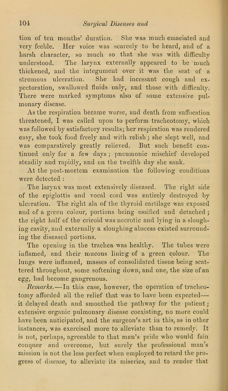 tiou of ten months’ duration, Slie was much emaciated and very feeble. Her voice was scarcely to be lieard, and of a harsh character, so much so that she was with difficultv ' «• understood. The larynx externally appeared to be much thickened^ and the integument over it was the seat of a strumous ulceration. She had incessant cough and ex- pectoration, swallowed fluids onlj', and those v'ith difficulty. There were marked symptoms also of some extensive pul- monary disease. As the respiration became worse, and death from suffocation threatened, I was called upon to perform tracheotomy, which Avas followed by satisfactory results; her respiration was rendered eas}^, she took food freely and with relish; she slept well, and was comparatively greath'’ relieved. But such benefit con- tinued only for a few days ; pneumonic mischief developed steadily and rapidlj^, and on the twelfth day she sank. At the post-mortem examination the following conditions were detected ; The larynx was most extensively diseased. The right side of the epiglottis and vocal cord was entirely destroyed by ulceration. The right ala of the thyroid cartilage was exposed and of a green coloui’, portions being ossified and detached ; the right half of the cricoid was necrotic and lying in a slough- ing cavity, and externally a sloughing abscess existed surround- ing the diseased portions. The opening in the trachea was healthy. The tubes were inflamed, and their mucous lining of a green colour. The lungs were inflamed, masses of consolidated tissue being scat- tered throughout, some softening down, and one, the size of an egg, had become gangrenous. Remarks.—In this case, however, the operation of tracheo- tomy afforded all the relief that was to have been expected— it delayed death and smoothed the pathway for the patient; extensive organic pulmonary disease coexisting, no more could have been anticipated, and the surgeon’s art in this, as in other instances, was exercised more to alleviate than to remedy. It is not, perhaps, agreeable to that man’s pride Avho vAmuld fain conquer and overcome, but surely the professional man’s mission is not the less perfect Avhen employed to retard tlie pro- gress of disease, to alleviate its miseries, and to render that