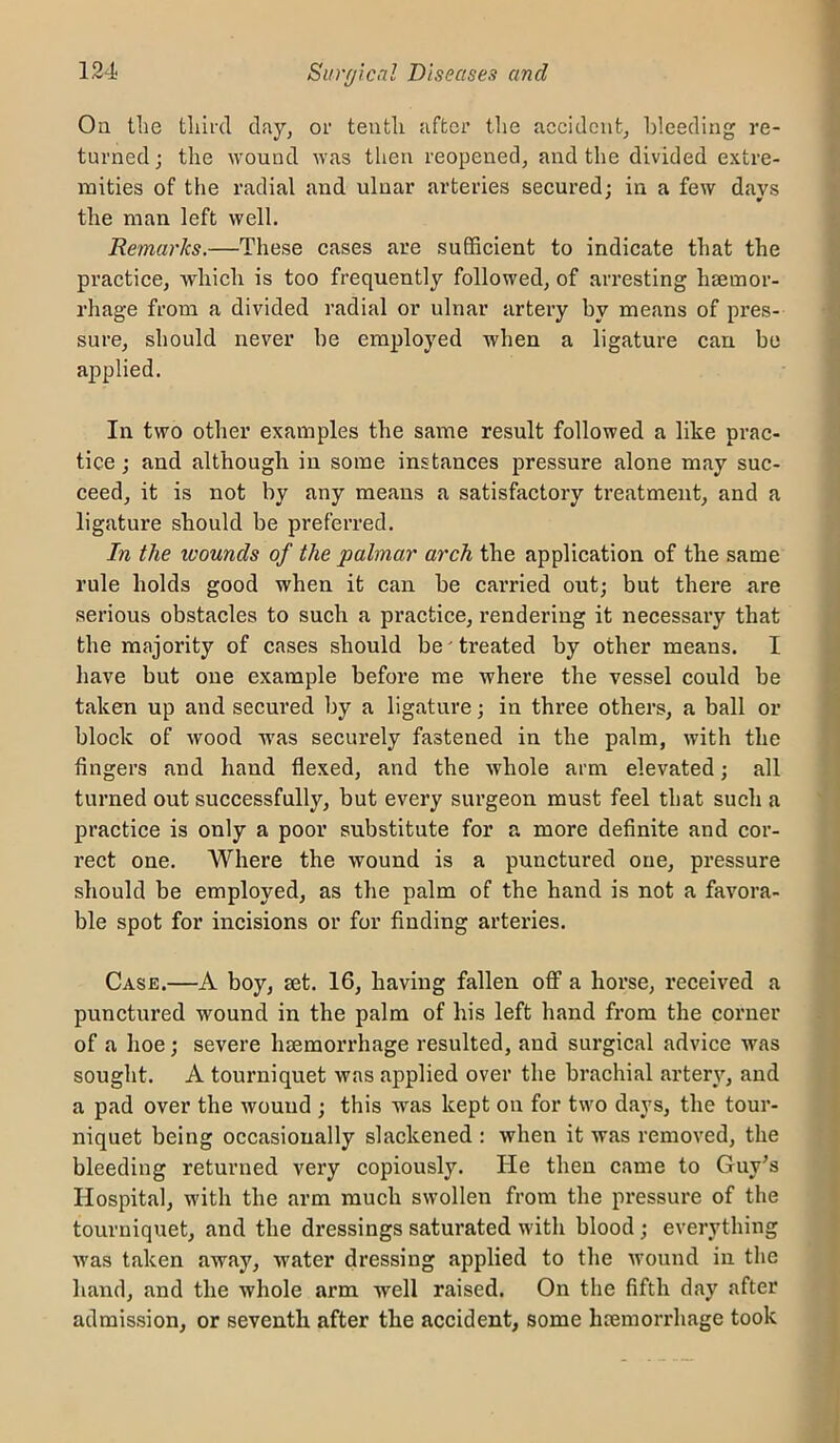 On the tlufd clay^ or tenth after the accident, bleeding re- turned ; the wound was then reopened, and the divided extre- mities of the radial and ulnar arteries secured: in a few davs the man left well. Remarics.—These cases are sufficient to indicate that the practice, which is too frequently followed, of arresting haemor- rhage from a divided radial or ulnar artery by means of pi’es- sure, should never be employed when a ligature can bo applied. In two other examples the same result followed a like prac- tice ; and although in some instances pressure alone may suc- ceed, it is not by any means a satisfactory treatment, and a ligature should be preferred. In the tvounds of the palmar arch the application of the same rule holds good when it can be carried out; but there are serious obstacles to such a practice, rendering it necessary that the majority of cases should be'treated by other means. I have but one example before me where the vessel could be taken up and secured by a ligature; in three others, a ball or block of wood was securely fastened in the palm, with the fingers and hand flexed, and the whole arm elevated; all turned out successfully, but every surgeon must feel that such a practice is only a poor substitute for a more definite and cor- rect one. Where the wound is a punctured one, pressure should be employed, as the palm of the hand is not a favora- ble spot for incisions or for finding arteries. Case.—A boy, set. 16, having fallen off a horse, received a punctured wound in the palm of his left hand from the corner of a hoe; severe hseraorrhage resulted, and surgical advice was sought. A tourniquet was applied over the brachial arter^q and a pad over the wound ; this was kept on for two days, the tour- niquet being occasionally slackened : when it was removed, the bleeding returned very copiously. He then came to Guy’s Hospitfil, with the arm much swollen from the pressure of the tourniquet, and the dressings saturated with blood; everything was taken away, water dressing applied to the wound in the hand, and the whole ai’m well raised. On the fifth day after admission, or seventh after the accident, some hemorrhage took