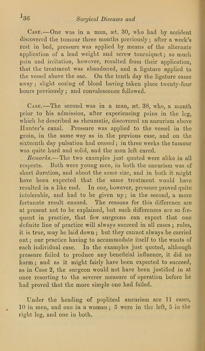 ^36 Case.—One was in a maUj set. 30, wlio had by accident discovered the tnmonr three months previously; after a -week^s rest in bed, pressure was applied by means of the alternate application of a lead weight and screw tourniquet; so much pain and irritation, however, resulted from their application, that the treatment was abandoned, and a ligature applied to the vessel above the sac. On the tenth day the ligature came away; slight oozing of blood having taken place twenty-four hours previously; and convalescence followed. Case.—The second was in a man, set. 38, who, a month prior to his admission, after experiencing pains in the leg, which he described as rheumatic, discovered an aneurism above Hunter’s canal. Pressure was applied to the vessel in the groin, in the same way as in the previous case, and on the sixteenth day pulsation had ceased; in three weeks the tumour was quite hard and solid, and the man left cured. Remarks.—The two examples just quoted were alike in all respects. Both were young men, in both the aneurism was of short duration, and about the same size, and in both it might have been expected that the same treatment would have resulted in a like end. In one, however, pressure proved quite intolerable, and had to be given up; in the second, a more fortunate result ensued. The reasons for this difference are at present not to be explained, but such differences are so fre- quent in practice, that few surgeons can expect that one definite line of practice will always succeed in all cases; rules, it is true, may be laid down ; but they cannot always be carried out; our practice having to accommodate itself to the wants of each individual case. In the examples just quoted, although pressure failed to produce any beneficial influence, it did no harm; and as it might fairly have been expected to succeed, as in Case 2, the surgeon would not have been justified in at once resorting to the severer measure of operation before he had proved that the more simple one had failed. Under the heading of popliteal aneurism are 11 cases, 10 in men, and one in a woman; 5 were in the left, 5 in the right leg, and one in both.