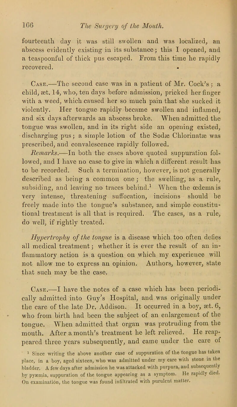 fourteeutli day it was still swollen and was localized, an abscess evidently existing in its substance; tbis I opened, and a teaspoonful of thick pus escaped. From this time he rapidly recovered. ♦ Case.—The second case was in a patient of Mr. Cock^s; a child, set. 14, who, ten days before admission, pricked her finger with a weed, which caused her so much pain that she sucked it violently. Her tongue rapidly became swollen and inflamed, and six days afterwards an abscess broke. When admitted the tongue was swollen, and in its right side an opening existed, discharging pus; a simple lotion of the Sodte Chlorinatse was prescribed, and convalescence rapidly followed. Remarks.—In both the cases above quoted suppuration fol- lowed, and I have no case to give in which a different result has to be recorded. Such a termination, however, is not generally described as being a common one; the swelling, as a rule, subsiding, and leaving no traces behind.^ When the oedema is very intense, threatening suffocation, incisions should be freely made into the tongue’s substance, and simple constitu- tional treatment is all that is required. The cases, as a rule, do well, if rightly treated. Hypertrophy of the tongue is a disease which too often defies all medical treatment; whether it is ever the result of an in- flammatory action is a question on which my experience will not allow me to express an opinion. Authors, however, state that such may be the case. Case.—I have the notes of a case which has been periodi- cally admitted into Guy’s Hospital, and was originally under the care of the late Dr. Addison. It occurred in a boy, set. 6, who from birth had been the subject of an enlargement of the tongue. When admitted that organ was protruding from the mouth. After a month’s treatment he left relieved. He reap- peared three jmars subsequently, and came under the care of * Since writing the ai)ove another case of suppuration of the tongue has taken place, in a boy, aged sixteen, who was admitted under my care with stone in the bladder. A few days after admission he was attacked with purpura, and subsequently by pyajmia, suppuration of the tongue appearing as a symptom. He rapidly died. On examination, the tongue was found infiltrated with purulent matter.