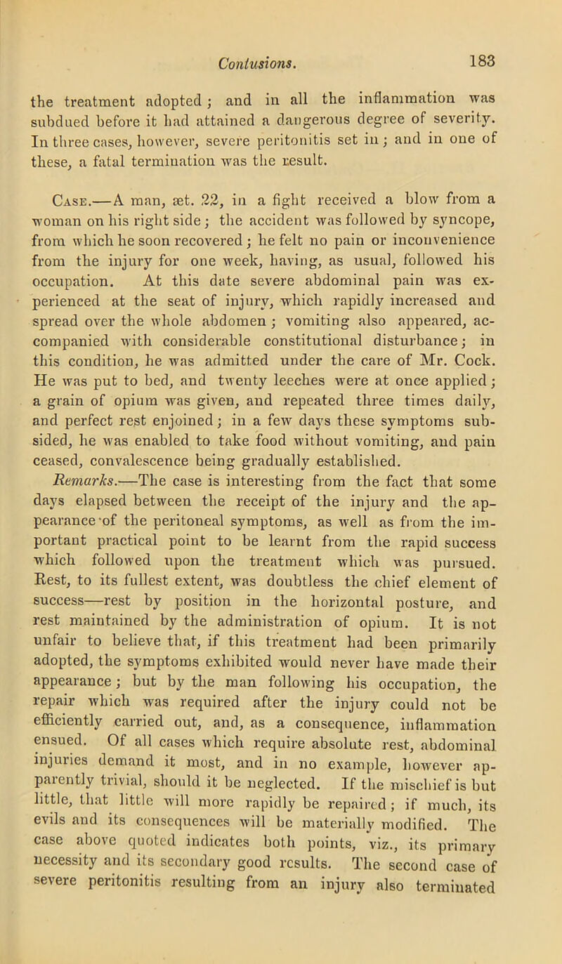 the treatment adopted; and in all the inflammation was subdued before it had attained a dangerous degree of severity. In three cases, however, severe peritonitis set in; and in one of these, a fatal termination was the result. Case.—A man, £et. 22, in a fight received a blow from a woman on his right side; the accident was followed by syncope, from which he soon recovered ; he felt no pain or inconvenience from the injury for one week, having, as usual, followed his occupation. At this date severe abdominal pain was ex- perienced at the seat of injury, which rapidly increased and spread over the whole abdomen ; vomiting also appeai’ed, ac- companied with considerable constitutional disturbance; in this condition, he was admitted under the care of Mr. Cock. He was put to bed, and twenty leeches were at once applied; a grain of opium was given, and repeated three times daih'^, and perfect rest enjoined; in a few days these symptoms sub- sided, he was enabled to take food without vomiting, and pain ceased, convalescence being gradually established. Remarks.—The case is intei’esting from the fact that some days elapsed between the receipt of the injury and the ap- pearance'of the peritoneal symptoms, as well as from the im- portant practical point to be learnt from the rapid success which followed upon the treatment which was puisued. Rest, to its fullest extent, was doubtless the chief element of success—rest by position in the horizontal posture, and rest maintained by the administration of opium. It is not unfair to believe that, if this treatment had been primarily adopted, the symptoms exhibited would never have made their appearance; but by the man following his occupation, the repair which was required after the injury could not be efiiciently carried out, and, as a consequence, inflammation ensued. Of all cases which require absolute rest, abdominal injuries demand it most, and in no example, however ap- paiently trivial, should it be neglected. If the mischief is but little, that little will more rapidly be repaired; if much, its evils and its consequences will be materially modified. The case above quoted indicates both points, viz., its primary necessity and its secondary good results. The second case of severe peritonitis resulting fx*ora an injury also terminated