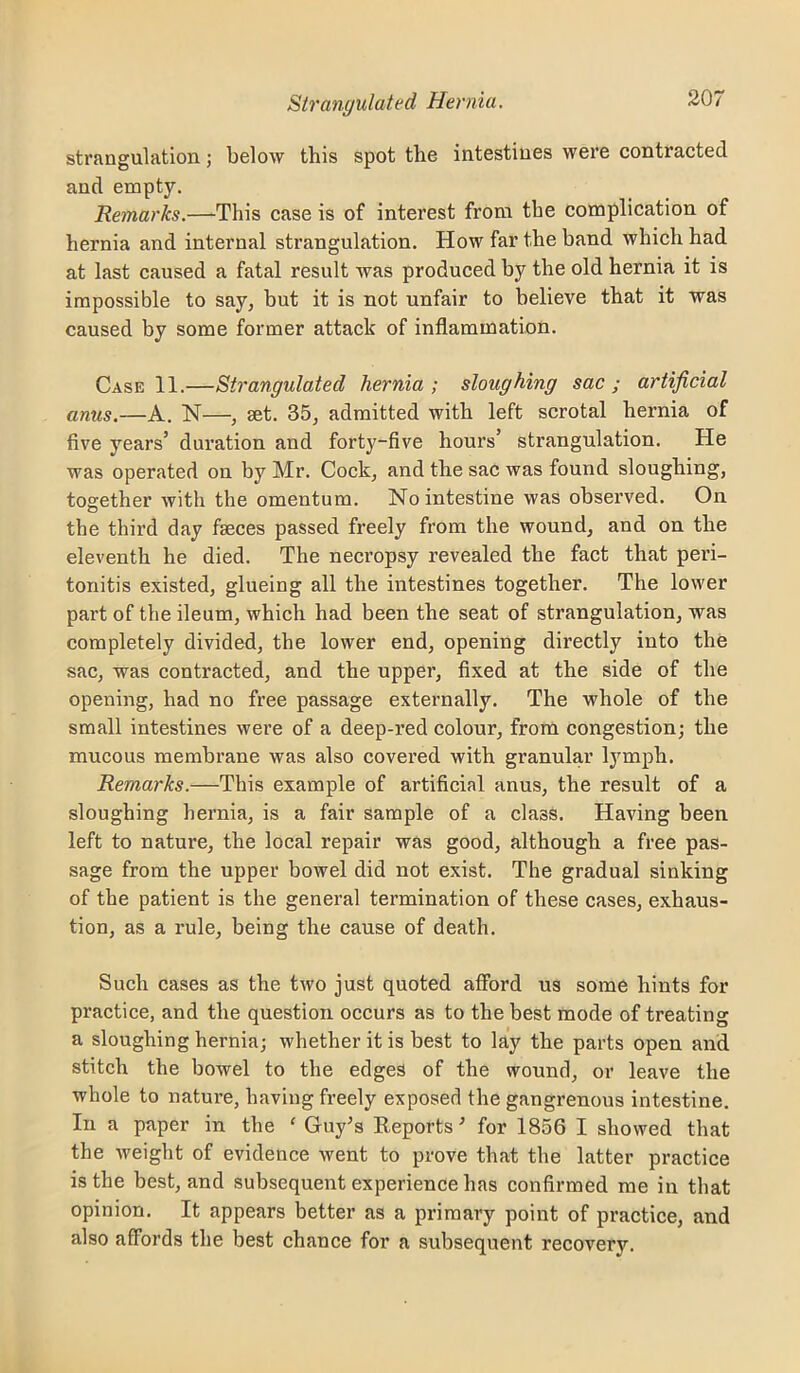 strangulation; below this spot the intestines were contracted and empty. Remarks.—This case is of interest from the complication of hernia and internal strangulation. How far the band which had at last caused a fatal result was produced by the old hernia it is impossible to say, but it is not unfair to believe that it was caused by some former attack of inflammation. Case 11.—Strangulated hernia; sloughing sac; artificial anus.—A. N—, set. 35, admitted with left scrotal hernia of five years’ duration and forty-five hours’ strangulation. He was operated on by Mr. Cock, and the sac was found sloughing, together with the omentum. No intestine was observed. On the third day fseces passed freely from the wound, and on the eleventh he died. The necropsy revealed the fact that peri- tonitis existed, glueing all the intestines together. The lower part of the ileum, which had been the seat of strangulation, was completely divided, the lower end, opening directly into the sac, was contracted, and the upper, fixed at the side of the opening, had no free passage externally. The whole of the small intestines were of a deep-red colour, from congestion; the mucous membrane was also covered with granular lymph. Remarks.—This example of artificial anus, the result of a sloughing hernia, is a fair sample of a class. Having been left to natui’e, the local repair was good, although a free pas- sage from the upper bowel did not exist. The gradual sinking of the patient is the general termination of these cases, exhaus- tion, as a rule, being the cause of death. Such cases as the two just quoted aflbrd us some hints for practice, and the question occurs as to the best mode of treating a sloughing hernia; whether it is best to lay the parts open and stitch the bowel to the edges of the wound, or leave the whole to natui’e, having freely exposed the gangrenous intestine. In a paper in the ‘ Guy^s Keports •’ for 1856 I showed that the weight of evidence went to prove that the latter practice is the best, and subsequent experience has confirmed me in that opinion. It appears better as a primary point of practice, and also affords the best chance for a subsequent recovery.