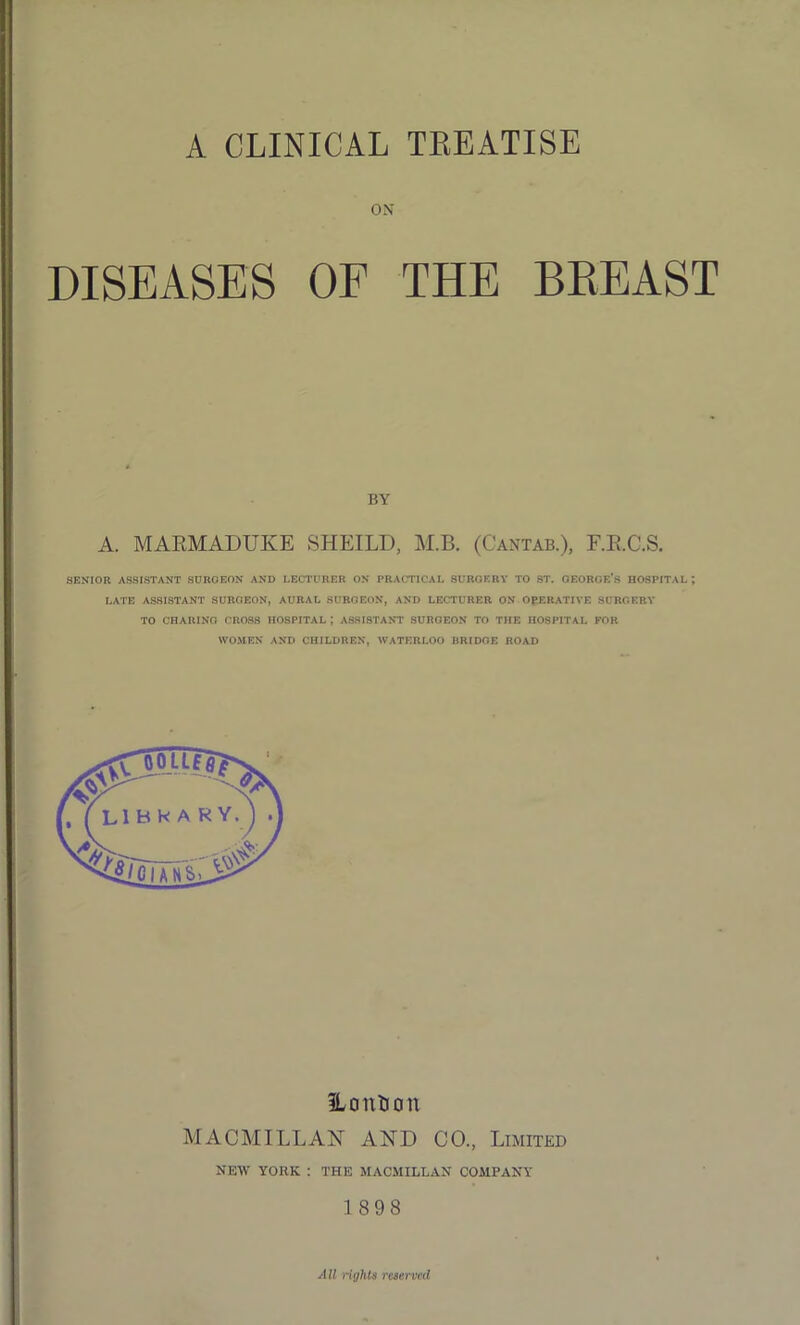 A CLINICAL TREATISE OX DISEASES OF THE BEEAST BY A. MARMADUKE SHEILD, M.B. (Cantab.), F.R.C.S. SENIOR ASSISTANT SURGEON AND LECTURER ON PRACTICAL 8URGKRY TO ST. GEORGE'S HOSPITAL ; LATE ASSISTANT SURGEON, AURAL SURGEON, AND LECTURER ON OPERATIVE SURGERY TO CHARING CROSS HOSPITAL J ASSISTANT SURGEON TO THE HOSPITAL FOR WOMEN AND CHILDREN, WATERLOO BRIDGE ROAD ILonKon MACMILLAN AND CO., Limited NEW YORK : THE MACMILLAN COMPANY 1 898 All rights reserved