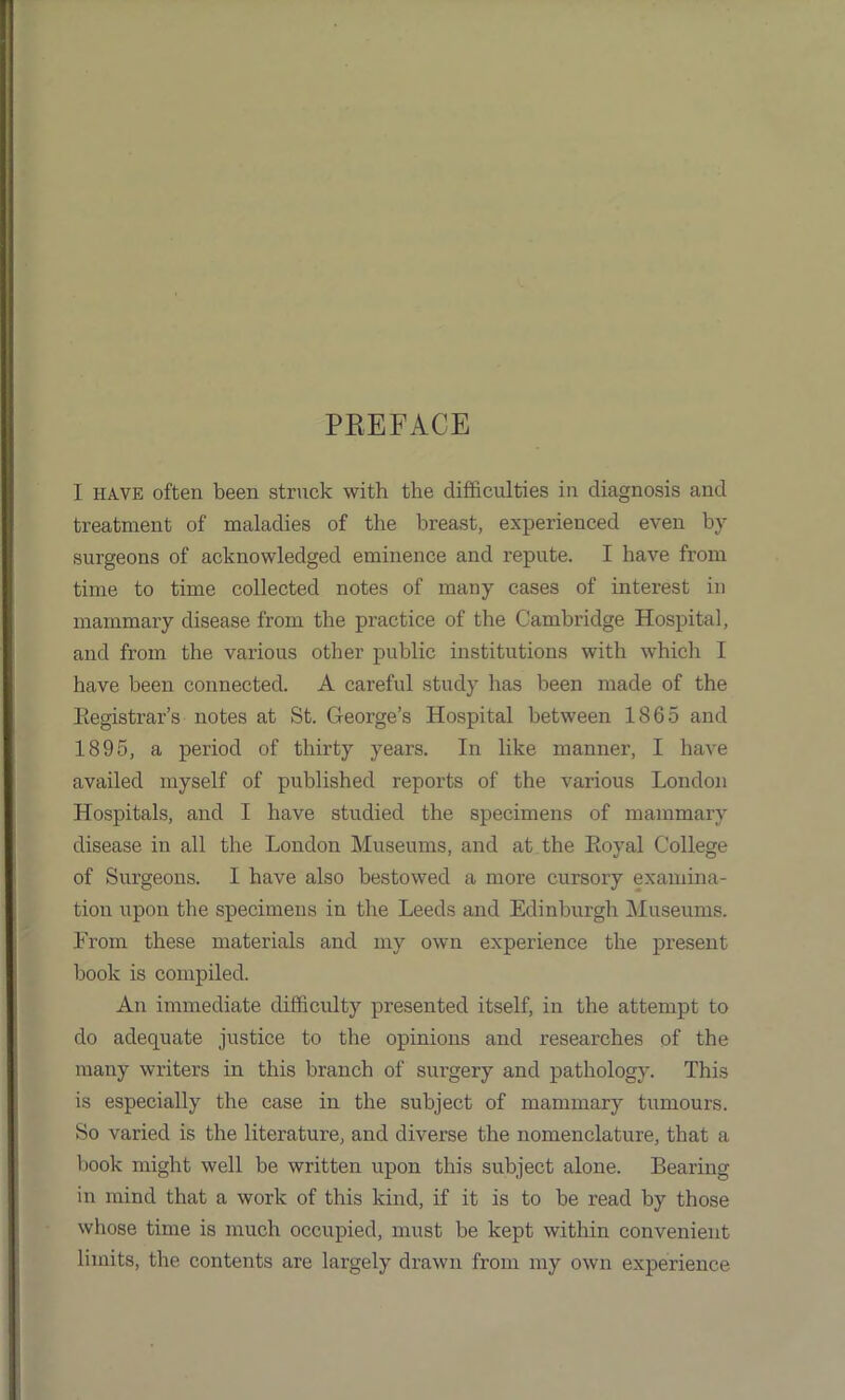 PREFACE I have often been struck with the difficulties in diagnosis and treatment of maladies of the breast, experienced even by surgeons of acknowledged eminence and repute. I have from time to time collected notes of many cases of interest in mammary disease from the practice of the Cambridge Hospital, and from the various other public institutions with which I have been connected. A careful study has been made of the Registrar’s notes at St. George’s Hospital between 1865 and 1895, a period of thirty years. In like manner, I have availed myself of published reports of the various London Hospitals, and I have studied the specimens of mammary disease in all the London Museums, and at the Royal College of Surgeons. 1 have also bestowed a more cursory examina- tion upon the specimens in the Leeds and Edinburgh Museums. From these materials and my own experience the present book is compiled. An immediate difficulty presented itself, in the attempt to do adequate justice to the opinions and researches of the many writers in this branch of surgery and pathology. This is especially the case in the subject of mammary tumours. So varied is the literature, and diverse the nomenclature, that a book might well be written upon this subject alone. Bearing in mind that a work of this kind, if it is to be read by those whose time is much occupied, must be kept within convenient limits, the contents are largely drawn from my own experience