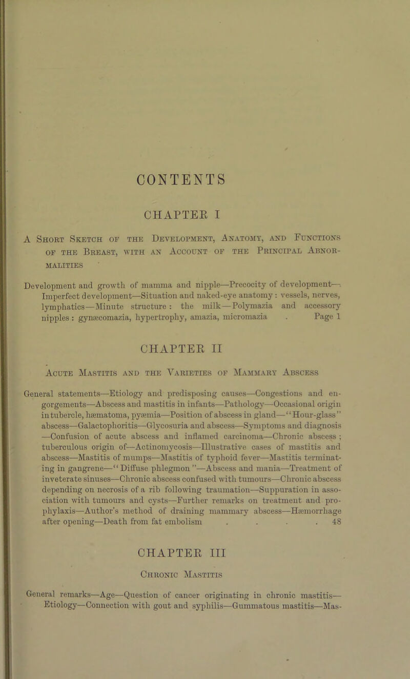CONTENTS CHAPTER I A Short Sketch of the Development, Anatomy, and Functions of the Breast, with an Account of the Principal Abnor- malities Development and growth of mamma and nipple—Precocity of development— Imperfect development—Situation and naked-eye anatomy : vessels, nerves, lymphatics—Minute structure : the milk—Polymazia and accessory nipples : gymeeomazia, hypertrophy, amazia, micromazia . Page 1 CHAPTER II Acute Mastitis and the Varieties of Mammary Abscess General statements—Etiology and predisposing causes—Congestions and en- gorgements—Abscess and mastitis in infants—Pathology—Occasional origin in tubercle, hsematoma, pyaemia—Position of abscess in gland—“ Hour-glass ” abscess—Galactophoritis—Glycosuria and abscess—Symptoms and diagnosis —Confusion of acute abscess and inflamed carcinoma—Chronic abscess ; tuberculous origin of—Actinomycosis—Illustrative cases of mastitis and abscess—Mastitis of mumps—Mastitis of typhoid fever—Mastitis terminat- ing in gangrene—“Diffuse phlegmon”—Abscess and mania—Treatment of inveterate sinuses—Chronic abscess confused with tumours—Chronic abscess depending on necrosis of a rib following traumation—Suppuration in asso- ciation with tumours and cysts—Further remarks on treatment and pro- phylaxis—Author’s method of draining mammary abscess—Haemorrhage after opening—Death from fat embolism . . . .48 CHAPTER III Chronic Mastitis General remarks—Age—Question of cancer originating in chronic mastitis— Etiology—Connection with gout and syphilis—Gummatous mastitis—Mas-