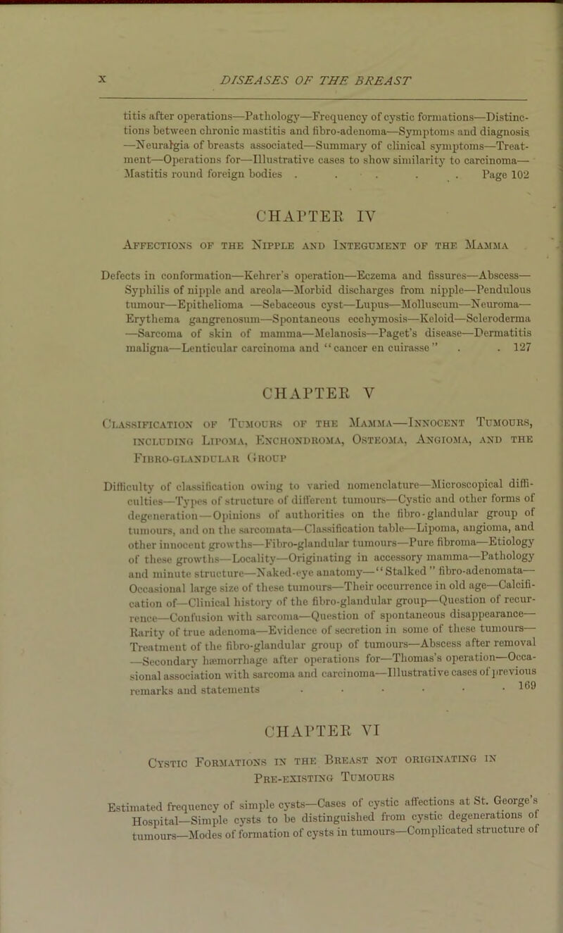 titis after operations-—Pathology—Frequency of cystic formations—Distinc- tions between chronic mastitis and fibro-adenoma—Symptoms and diagnosis —Neuralgia of breasts associated—Summary of clinical symptoms—Treat- ment—Operations for—Illustrative cases to show similarity to carcinoma—- Mastitis round foreign bodies . . . . Page 102 CHAPTER IV Affections of the Nipple and Integument of the Mamma Defects in conformation—Kehrer's operation—Eczema and fissures—Abscess— Syphilis of nipple and areola—Morbid discharges from nipple—Pendulous tumour—Epithelioma —Sebaceous cyst—Lupus-—Molluscum—Neuroma—- Erythema gangrenosum—Spontaneous ecchymosis—Keloid—Scleroderma —Sarcoma of skin of mamma—Melanosis—Paget’s disease—Dermatitis maligna—Lenticular carcinoma and “ cancer en cuirasse ” . .127 CHAPTER V Classification of Tumours of the Mamma—Innocent Tumours, including Lipoma, Enchondroma, Osteoma, Angioma, and the Fibro-glandui.ar Group Difficulty of classification owing to varied nomenclature—Microscopical diffi- culties—Types of structure of different tumours—Cystic and other forms of degeneration—Opinions of authorities on the fibro-glandular group of tumours, and on the sarcomata—Classification table—Lipoma, angioma, aud other innocent growths—Fibro-glandular tumours—Pure fibroma—Etiology of these growths—Locality—Originating in accessory mamma—Pathology and minute structure—Naked-eye anatomy—“Stalked ” fibro-adenomata Occasional large size of these tumours—Their occurrence in old age—Calcifi- cation of—Clinical history of the fibro-glandular group—Question of recur- rence—Confusion with sarcoma—Question of spontaneous disappearance— Rarity of true adenoma—Evidence of secretion in some of these tumours— Treatment of the fibro-glandular group of tumours—Abscess after removal Secondary hsemorrhage after operations for—Thomas’s operation—Occa- sional association with sarcoma and carcinoma—Illustrative cases of previous remarks and statements • • • • • .169 CHAPTER VI Cystic Formations in the Breast not originating in Pre-existing Tumours Estimated frequency of simple cysts—Cases of cystic affections at St. George s Hospital—Simple cysts to be distinguished from cystic degenerations of tumours—Modes of formation of cysts in tumours—Complicated structure of