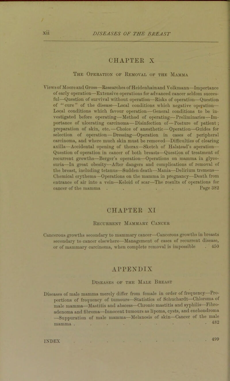 CHAPTER X The Operation of Removal of the Mamma Views of Mooreand Gross—Researches of Heidenhainand Volkmann—Importance of early operation—Extensive operations for advanced cancer seldom succes- l'ul—Question of survival without operation—Risks of operation—Question of “cure” of the disease—Local conditions which negative operation— Local conditions which favour operation—General conditions to be in- vestigated before operating—Method of operating—Preliminaries—Im- portance of ulcerating carcinoma—Disinfection of—Posture of patient; preparation of skin, etc.—Choice of awesthetic—Operation—Guides for selection of operation—Dressing—Operation in cases of peripheral carcinoma, and where much skin must be removed—Difficulties of clearing axilla—Accidental opening of thorax—Sketch of Halstead’s operation— Question of operation in cancer of both breasts—Question of treatment of recurrent growths—Berger’s operation—Operations on mamma in glyco- suria—In great obesity—After dangers and complications of removal of the breast, including tetanus—Sudden death—Mania—Delirium tremens— Chemical erythema—Operations on the mamma in pregnancy—Death from entrance of air into a vein—Keloid of scar—The results of operations for cancer of the mamma ...... Page 382 CHAPTER XI Recurrent Mammary Cancer Cancerous growths secondary to mammary cancer—Cancerous growths in breasts secondary to cancer elsewhere—Management of cases of recurrent disease, or of mammary carcinoma, when complete removal is impossible . 450 APPENDIX Diseases of the Male Breast Diseases of male mamma merely dilTer from female in order of frequency—Pro- portions of frequency of tumours—Statistics of Scliuchardt—Chloroma ol male mamma—Mastitis and abscess—Chronic mastitis and syphilis—Fibro- adenoma and fibroma—Innocent tumours as lipoma, cysts, and enchondroma —Suppuration of male mamma—Melanosis of skin—Cancer ol the male mamma ....••••• ^82 INDEX 499