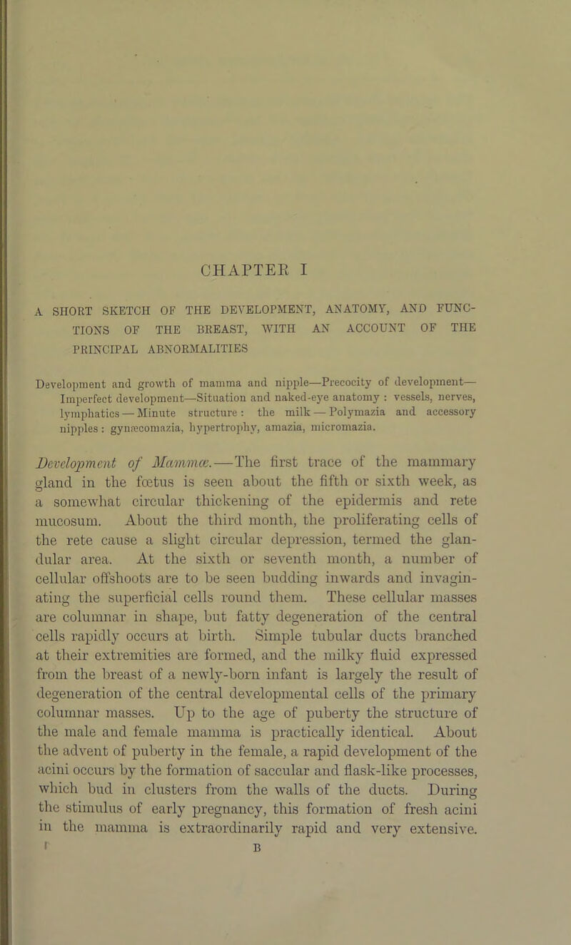 A SHORT SKETCH OF THE DEVELOPMENT, ANATOMY, AND FUNC- TIONS OF THE BREAST, WITH AN ACCOUNT OF THE PRINCIPAL ABNORMALITIES Development and growth of mamma and nipple—Precocity of development— Imperfect development—Situation and naked-eye anatomy : vessels, nerves, lymphatics — Minute structure: the milk — Polymazia and accessory nipples: gynrecomazia, hypertrophy, amazia, micromazia. Development of Mammae,.—The first trace of the mammary slancl in the feetus is seen about the fifth or sixth week, as a somewhat circular thickening of the epidermis and rete mucosum. About the third month, the proliferating cells of the rete cause a slight circular depression, termed the glan- dular area. At the sixth or seventh month, a number of cellular offshoots are to be seen budding inwards and invagin- ating the superficial cells round them. These cellular masses are columnar in shape, but fatty degeneration of the central cells rapidly occurs at birth. Simple tubular ducts branched at their extremities are formed, and the milky fluid expressed from the breast of a newly-born infant is largely the result of degeneration of the central developmental cells of the primary columnar masses. Up to the age of puberty the structure of the male and female mamma is practically identical. About the advent of puberty in the female, a rapid development of the acini occurs by the formation of saccular and flask-like processes, which bud in clusters from the walls of the ducts. During the stimulus of early pregnancy, this formation of fresh acini in the mamma is extraordinarily rapid and very extensive. 1 B