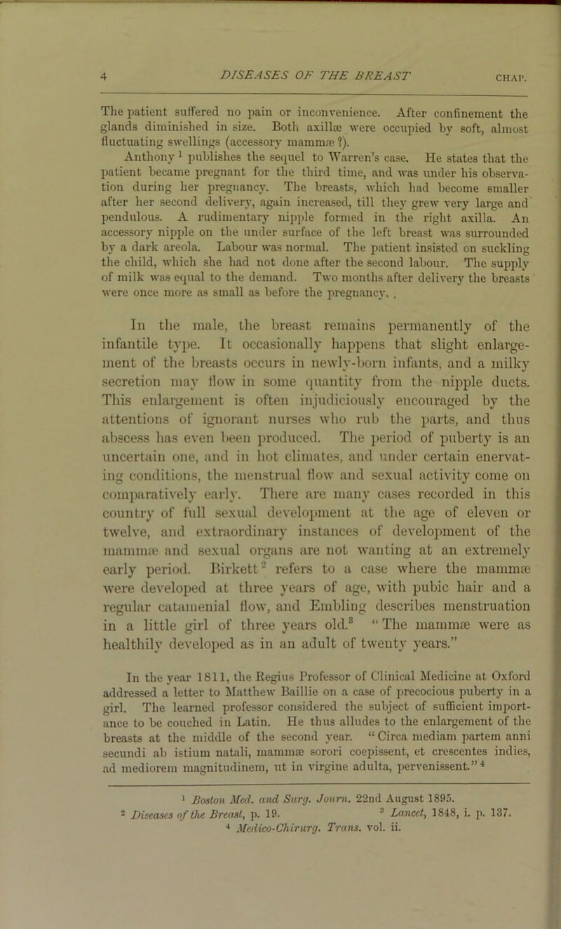 The patient suffered no pain or inconvenience. After confinement the glands diminished in size. Both axilla; were occupied by soft, almost fluctuating swellings (accessory mamma; ?). Anthony 1 publishes the sequel to Warren’s case. He states that the patient became pregnant for the third time, and was under his observa- tion during her pregnancy. The breasts, which had become smaller after her second delivery, again increased, till they grew very large and pendulous. A rudimentary nipple formed in the right axilla. An accessory nipple on the under surface of the left breast was surrounded by a dark areola. Labour was normal. The patient insisted on suckling the child, which she had not done after the second labour. The supply of milk was equal to the demand. Two months after delivery the breasts were once more as small as before the pregnancy. . In the male, the breast remains permanently of the infantile type. It occasionally happens that slight enlarge- ment of the breasts occurs in newly-born infants, and a milky secretion may How in some quantity from the nipple ducts. This enlargement is often injudiciously encouraged by the attentions of ignorant nurses who rub the parts, and thus abscess has even been produced. The period of puberty is an uncertain one, and in hot climates, and under certain enervat- ing conditions, the menstrual flow and sexual activity come on comparatively early. There are many cases recorded in this country of full sexual development at the age of eleven or twelve, and extraordinary instances of development of the mamma; and sexual organs are not wanting at an extremely early period. Birkett2 refers to a case where the mammae were developed at three years of age, with pubic hair and a regular catamenial flow, and Enabling describes menstruation in a little girl of three years old.3 “ The mammae were as healthily developed as in an adult of twenty years.” In the year 1811, the Regius Professor of Clinical Medicine at Oxford addressed a letter to Matthew Baillie on a case of precocious puberty in a girl. The learned professor considered the subject of sufficient import- ance to be couched in Latin. He thus alludes to the enlargement of the breasts at the middle of the second year. “ Circa mediam partem anni secundi ab istiurn natali, mamma; sorori coepissent, et crescentes indies, ad mediorem magnitudinem, ut in virgine adulta, pervenissent.” 4 1 Boston Med. and Surg. Joum. 22nd August 1895. 5 Diseases of the Breast, p. 19. 3 Lancet, 1848, i. p. 137. 4 Medico-Chirurg. Trans, vol. ii.