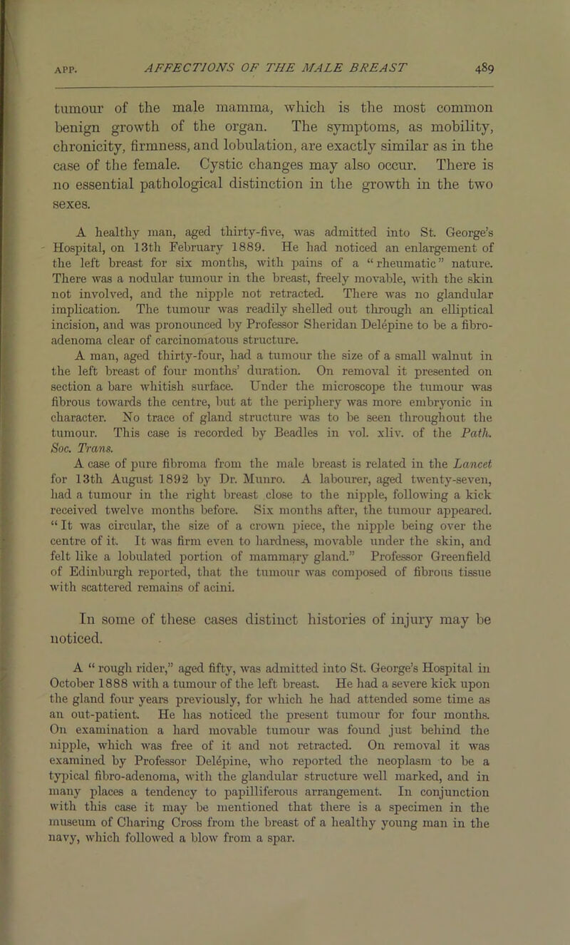tumour of the male mamma, which is the most common benign growth of the organ. The symptoms, as mobility, chronicity, firmness, and lobulation, are exactly similar as in the case of the female. Cystic changes may also occur. There is no essential pathological distinction in the growth in the two sexes. A healthy man, aged thirty-five, was admitted into St. George’s Hospital, on 13th February 1889. He had noticed an enlargement of the left breast for six months, with pains of a “rheumatic” nature. There was a nodular tumour in the breast, freely movable, with the skin not involved, and the nipple not retracted. There was no glandular implication. The tumour was readily shelled out through an elliptical incision, and was pronounced by Professor Sheridan Delepine to be a fibro- adenoma clear of carcinomatous structure. A man, aged thirty-four, had a tumour the size of a small walnut in the left breast of four months’ duration. On removal it presented on section a bare whitish surface. Under the microscope the tumour was fibrous towards the centre, but at the periphery was more embryonic in character. No trace of gland structure was to be seen throughout the tumour. This case is recorded by Beadles in vol. xliv. of the Path. Soc. Trans. A case of pure fibroma from the male breast is related in the Lancet for 13th August 1892 by Dr. Munro. A labourer, aged twenty-seven, had a tumour in the right breast close to the nipple, following a kick received twelve months before. Six months after, the tumour appeared. “ It was circular, the size of a crown piece, the nipple being over the centre of it. It was firm even to hardness, movable under the skin, and felt like a lobulated portion of mammary gland.” Professor Greenfield of Edinburgh reported, that the tumour was composed of fibrons tissue with scattered remains of acini. In some of these cases distinct histories of injury may be noticed. A “ rough rider,” aged fifty, was admitted into St. George’s Hospital in October 1888 with a tumour of the left breast He had a severe kick upon the gland four years previously, for which he had attended some time as an out-patient. He has noticed the present tumour for four months. On examination a hard movable tumour was found just behind the nipple, which was free of it and not retracted. On removal it was examined by Professor DeUpine, who reported the neoplasm to be a typical fibro-adenoma, with the glandular structure well marked, and in many places a tendency to papilliferous arrangement. I11 conjunction with this case it may be mentioned that there is a specimen in the museum of Charing Cross from the breast of a healthy young man in the navy, which followed a blow from a spar.