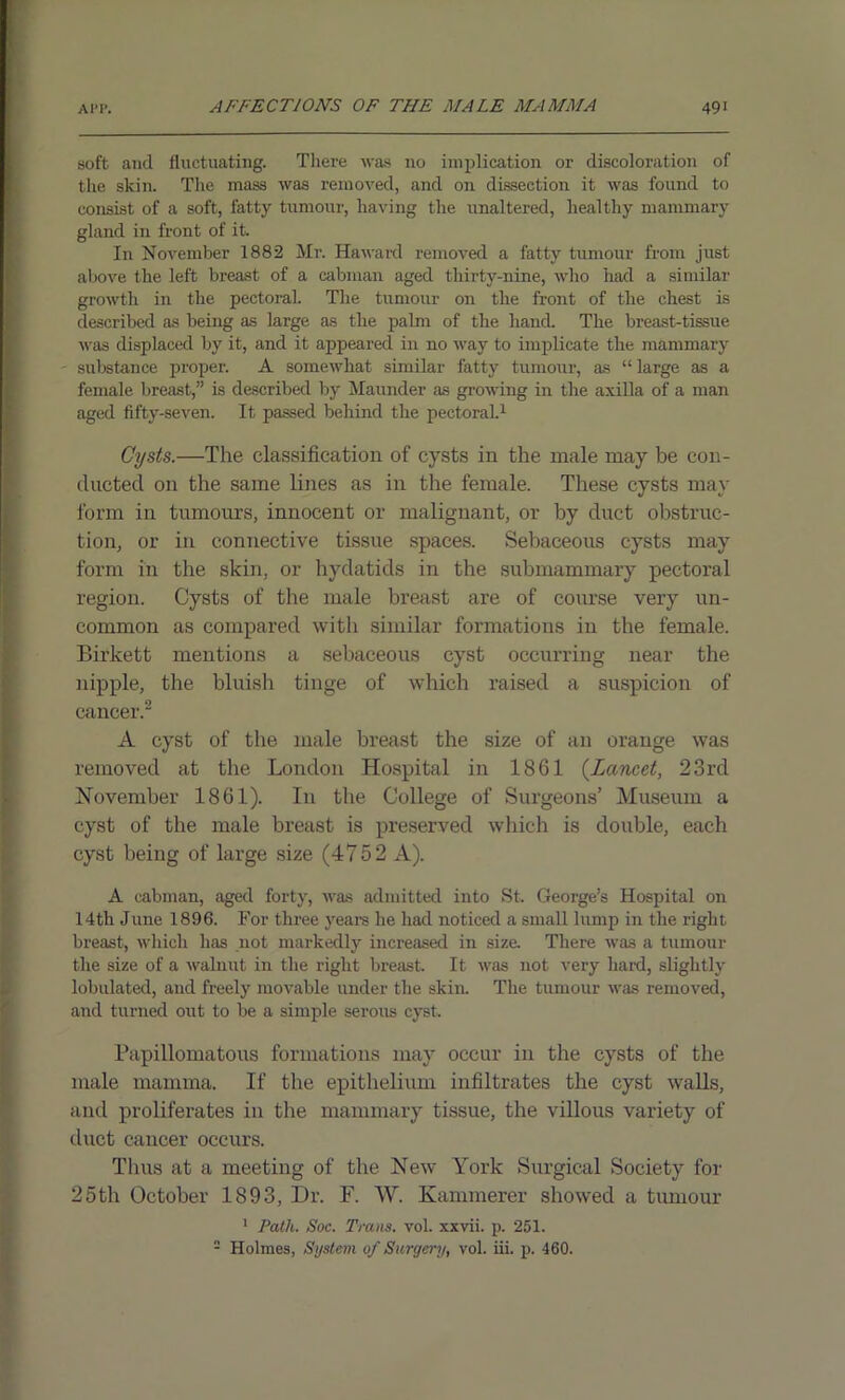 soft and fluctuating. There was no implication or discoloration of the slcin. The mass was removed, and on dissection it was found to consist of a soft, fatty tumour, having the unaltered, healthy mammary gland in front of it. In November 1882 Mr. Haward removed a fatty tumour from just above the left breast of a cabman aged thirty-nine, who had a similar growth in the pectoral. The tumour on the front of the chest is described as being as large as the palm of the hand. The breast-tissue was displaced by it, and it appeared in no way to implicate the mammary - substance proper. A somewhat similar fatty tumour, as “large as a female breast,” is described by Maunder as growing in the axilla of a man aged fifty-seven. It passed behind the pectoral.1 Cysts.—The classification of cysts in the male may be con- ducted on the same lines as in the female. These cysts may form in tumours, innocent or malignant, or by duct obstruc- tion, or in connective tissue spaces. Sebaceous cysts may form in the skin, or hydatids in the submammary pectoral region. Cysts of the male breast are of course very un- common as compared with similar formations in the female. Birkett mentions a sebaceous cyst occurring near the nipple, the bluish tinge of which raised a suspicion of cancer.2 A cyst of the male breast the size of an orange was removed at the London Hospital in 1861 (Lancet, 23rd November 1861). I11 the College of Surgeons’ Museum a cyst of the male breast is preserved which is double, each cyst being of large size (4752 A). A cabman, aged forty, was admitted into St. George’s Hospital on 14th June 1896. For three years he had noticed a small lump in the right breast, which has not markedly increased in size. There was a tumour the size of a walnut in the right breast. It was not very hard, slightly lobulated, and freely movable under the skin. The tumour was removed, and turned out to be a simple serous cyst. Papillomatous formations may occur in the cysts of the male mamma. If the epithelium infiltrates the cyst walls, and proliferates in the mammary tissue, the villous variety of duct cancer occurs. Thus at a meeting of the New York Surgical Society for 25th October 1893, Dr. F. W. Kammerer showed a tumour 1 Path. Soc. Trans, vol. xxvii. p. 251. 2 Holmes, System of Surgery, vol. iii. p. 460.