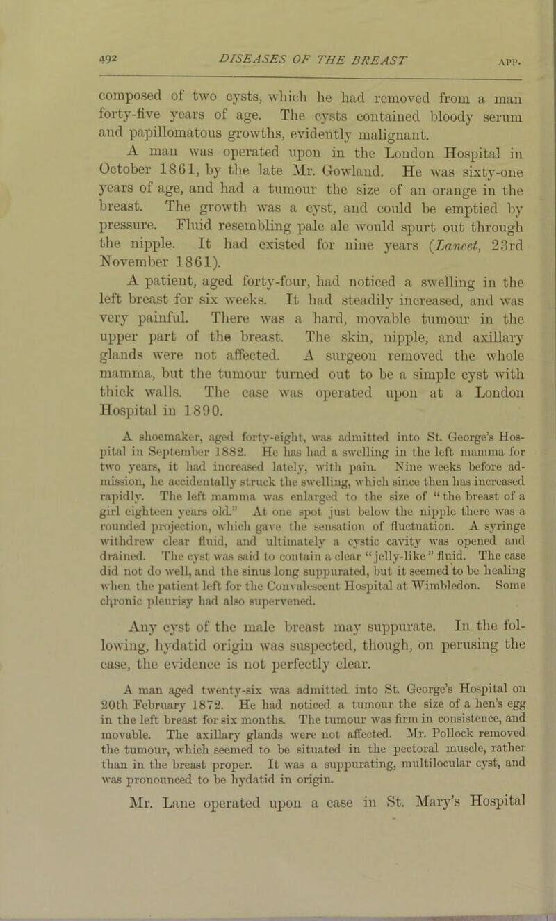 API*. composed of two cysts, which lie had removed from a. man forty-five years of age. The cysts contained bloody serum and papillomatous growths, evidently malignant. A man was operated upon in the London Hospital in October 1861, by the late Mr. Gowland. He was sixty-one years of age, and had a tumour the size of an orange in the breast. The growth was a cyst, and could be emptied by pressure. Fluid resembling pale ale would spurt out through the nipple. It had existed for nine years (Lancet, 23rd November 1861). A patient, aged forty-four, had noticed a swelling in the left breast for six weeks. It had steadily increased, and was very painful. There was a hard, movable tumour in the upper part of the breast. The skin, nipple, and axillary glands were not affected. A surgeon removed the whole mamma, but the tumour turned out to be a simple cyst with thick walls. The case was operated upon at a London Hospital in 1890. A shoemaker, aged forty-eight, was admitted into St. George’s Hos- pital in September 1882. He has had a swelling in the left mamma for two years, it had increased lately, with pain. Nine weeks before ad- mission, he accidentally struck the swelling, which since then has increased rapidly. The left mamma was enlarged to the size of “ the breast of a girl eighteen years old.” At one spot just below the nipple there was a rounded projection, which gave the sensation of fluctuation. A syringe withdrew clear fluid, and ultimately a cystic cavity was opened and drained. The cyst was said to contain a clear “ jelly-like” fluid. The case did not do well, and the sinus long suppurated, but it seemed to be healing when the patient left for the Convalescent Hospital at Wimbledon. Some chronic pleurisy had also supervened. Any cyst of the male breast may suppurate. In the fol- lowing, hydatid origin was suspected, though, on perusing the case, the evidence is not perfectly clear. A man aged twenty-six was admitted into St George’s Hospital on 20th February 1872. He had noticed a tumour the size of a hen’s egg in the left breast for six months. The tumour was firm in consistence, and movable. The axillary glands were not affected. Mr. Pollock removed the tumour, which seemed to be situated in the pectoral muscle, rather than in the breast proper. It was a suppurating, multilocular cyst, and was pronounced to be hydatid in origin. Mr. Lane operated upon a case in St. Mary’s Hospital
