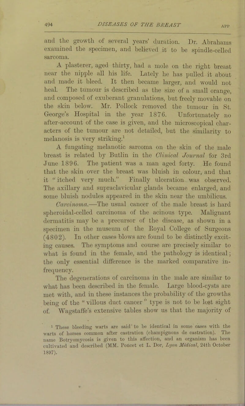 API* and the growth of several years’ duration. Dr. Abrahams examined the specimen, and believed it to be spindle-celled sarcoma. A plasterer, aged thirty, had a mole on the right breast near the nipple all his life. Lately he has pulled it about and made it bleed. It then became larger, and would not heal. The tumour is described as the size of a small orange, and composed of exuberant granulations, but freely movable on the skin below. Mr. Pollock removed the tumour in St. George’s Hospital in the year 1876. Unfortunately no after-account of the case is given, and the microscopical char- acters of the tumour are not detailed, but the similarity to melanosis is very striking.1 A fungating melanotic sarcoma on the skin of the male breast is related by Butlin in the Clinical Journal for 3rd June 1896. The patient was a man aged forty. He found that the skin over the breast was bluish in colour, and that it “ itched very much.” Finally ulceration was observed. The axillary and supraclavicular glands became enlarged, and some bluish nodules appeared in the skin near the umbilicus. Carcinoma.—The usual cancer of the male breast is hard spheroidal-celled carcinoma of the acinous type. Malignant dermatitis may be a precursor of the disease, as shown in a specimen in the museum of the Royal College of Surgeons (4802). In other cases blows are found to be distinctly excit- ing causes. The symptoms and course are precisely similar to what is found in the female, and the pathology is identical; the only essential difference is the marked comparative in- frequency. The degenerations of carcinoma in the male are similar to what has been described in the female. Large blood-cysts are met with, and in these instances the probability of the growths being of the “ villous duct cancer ” type is not to be lost sight of. AVagstaffe’s extensive tables show us that the majority of 1 These bleeding warts are said'to be identical in some cases with the warts of horses common after castration (champignons de castration). The name Botryomycosis is given to this affection, and an organism has been cultivated and described (MM. Poncet et L. Dor, Lyon Midical, 24th October 1S97). f