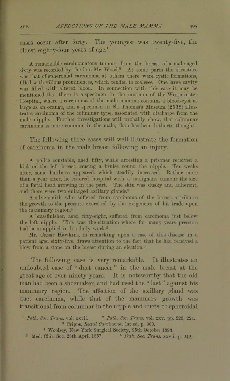 cases occur after forty. The youngest was twenty-five, the oldest eighty-four years of age.1 A remarkable carcinomatous tumour from tlie breast of a male aged sixty was recorded by the late Mr. Wood.2 At some parts the structure was that of spheroidal carcinoma, at others there were cystic formations, filled with villous prominences, which tended to coalesce. One large cavity was filled with altered blood. In connection with this case it may be mentioned that there is a specimen in the museum of the Westminster - Hospital, where a carcinoma of the male mamma contains a blood-cyst as large as an orange, and a specimen in St. Thomas’s Museum (2538) illus- trates carcinoma of the columnar type, associated with discharge from the male nipple. Further investigations will probably show, that columnar carcinoma is more common in the male, than has been hitherto thought. The following three cases will well illustrate the formation of carcinoma in the male breast following an injury. A police constable, aged fifty, while arresting a prisoner received a kick on the left breast, causing a bruise round the nipple. Ten weeks after, some hardness appeared, which steadily increased. Rather more than a year after, he entered hospital with a malignant tumour the size of a foetal head growing in the part. The skin was dusky and adherent, and there were two enlarged axillary glands.3 A silversmith who suffered from carcinoma of the breast, attributes the growth to the pressure exercised by the exigencies of his trade upon the mammary region.4 A brassfinisher, aged fifty-eight, suffered from carcinoma jlist below the left nipple. This was the situation where for many years pressure had been applied in his daily work.5 Mr. Caesar Hawkins, in remarking upon a case of this disease in a patient aged sixty-five, draws attention to the fact that he had received a blow from a stone on the breast during an election.6 The following case is very remarkable. It illustrates an undoubted case of “ duct cancer ” in the male breast at the great age of over ninety year's. It is noteworthy that the old man had been a shoemaker, and had used the “ last ” against his mammary region. The affection of the axillary gland was duct carcinoma, while that of the mammary growth was transitional from columnar in the nipple and ducts, to spheroidal 1 Path. Soc. Trans, vol. x-xvii. 2 Path. Soc. Trans, vol. xxv. pp. 223, 224. 3 Cripps, Rectal Carcinoma, 1st ed. p. 300. 4 Woolsey, New York Surgical Society, 25th October 1893. Med.-Chir. Soc. 28th April 1857. 6 Path. Soc. Trans, xxvii. p. 242. 5