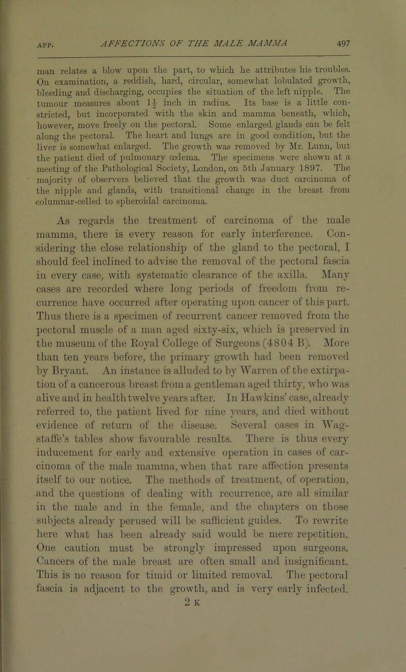 man relates a blow upon the part, to which he attributes his troubles. On examination, a reddish, hard, circular, somewhat lobulated growth, bleeding and discharging, occupies the situation of the left nipple. The tumour measures about 1-1- inch in radius. Its base is a little con- stricted, but incorporated with the skin and mamma beneath, which, however, move freely on the pectoral. Some enlarged glands can be felt along the pectoral. The heart and lungs are in good condition, but the liver is somewhat enlarged. The growth was removed by Mr. Lunn, but the patient died of pulmonary oedema. The specimens were shown at a meeting of the Pathological Society, London, on 5th January 1897. The majority of observers believed that the growth was duct carcinoma of the nipple and glands, with transitional change in the breast from columnar-celled to spheroidal carcinoma. As regards the treatment of carcinoma of the male mamma, there is every reason for early interference. Con- sidering the close relationship of the gland to the pectoral, I should feel inclined to advise the removal of the pectoral fascia in every case, with systematic clearance of the axilla. Many cases are recorded where long periods of freedom from re- currence have occurred after operating upon cancer of this part. Thus there is a specimen of recurrent cancer removed from the pectoral muscle of a man aged sixty-six, which is preserved in the museum of the Eoyal College of Surgeons (4804 B). More than ten years before, the primary growth had been removed by Bryant. An instance is alluded to by Warren of the extirpa- tion of a cancerous breast from a gentleman aged thirty, who was alive and in health twelve years after. In Hawkins’ case, already referred to, the patient lived for nine years, and died without evidence of return of the disease. Several cases in Wag- staffe’s tables show favourable results. There is thus every inducement for early and extensive operation in cases of car- cinoma of the male mamma, when that rare affection presents itself to our notice. The methods of treatment, of operation, and the questions of dealing with recurrence, are all similar in the male and in the female, and the chapters on those subjects already perused will be sufficient guides. To rewrite here what has been already said would be mere repetition. One caution must be strongly impressed upon surgeons. Cancers of the male breast are often small and insignificant. This is no reason for timid or limited removal. The pectoral fascia is adjacent to the growth, and is very early infected.