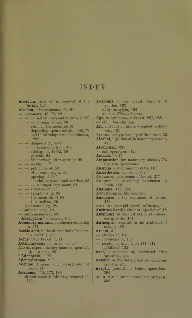 INDEX Abortion, risks of, in removal of the breast, 429 Abscess, intramammary, 60, 64 — mammary, 48, 78, 82 caused by blows and injuries, 79,80 — foreign bodies, 90 chronic, treatment of, 97 — — depending upon necrosis of rib, 79 and the development of carcinoma, 298 diagnosis of, 64-67 carcinoma from, 378 etiology of, 49-52, 56 — — gaseous, 63 liremorrhage after opening, 99 — — mania in, 72 pathology of, 58 of obscure origin, 81 opening of, 395 simulating cancer and scirrhus, 83 a fuugating tumour, 84 situation of, 60 symptoms of, 64 treatment of, 91-98 tuberculous, 69 — post-mammary, 98 —- submammary, 61 — supramammary, 60 “Absorption” of cancer, 469 Accessory mamma, carcinoma occurring in, 371 Acetic acid, in the destruction of cancer- ous growths, 471 Acini of the breast, 1, 11 Actinomycosis of breast, 69, 70 Adams, supernumerary mamma upon left hip in a male, 25 “ Adenocele,” 179 Adeno-fibroma, 217 Adenoid, tumour and hypertrophy of breast, 41 Adenoma, 112, 173, 189 — chronic mastitis following removal of, 123 Adenoma of one breast, scirrhus of another, 363 — of cystic origin, 192 — see also Fibro-adenoma Age. in carcinoma of breast, 287, 288 — old. See Old Age Air, entrance of, into a wounded axillary vein, 431 Aitken on hypertrophy of the breast, 32 Alcohol, injection of, in mammary cancer, 473 Alcoholism, 393 — and operations, 428 Amazia, 43-47 Amputation for mammary sinuses, 74. See also 0])erati(ms Anaemia and chronic mastitis, 115 Anaesthetics, choice of, 397 Anderson on sarcoma of breast, 277 Andrew on secondary carcinoma of brain, 459 Angioma, 143, 184 Annandalb on fibroma, 200 Anodynes in the treatment of cancer, 479 Anthont on rapid growth of breast, 4 Anthrax bacilli, effect of injection of, 18 Antimony, in the destruction of cancer- ous growths, 471 Antiseptic remedies in the treatment of cancer, 480 Areola, 3 — abscess of, 131 — carcinoma of, 163 — pendulous tumour of, 141, 142 — syphilis of, 132 Arm, movements of, restricted after operation, 414 Arsenic in the destruction of cancerous growths, 471 Aseptic precautions before operations, 394 Ashhurst on sarcomatous ulcer of breast, 338