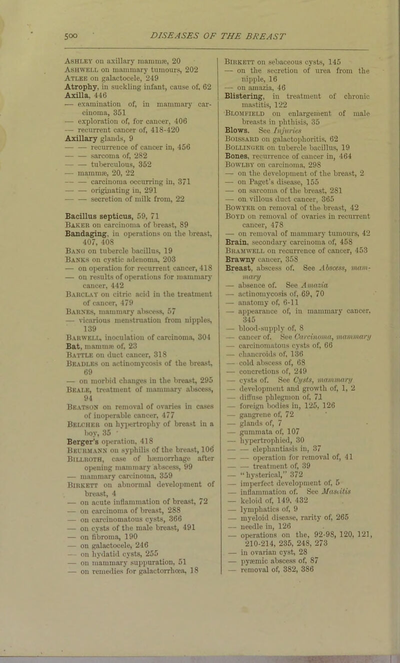 Ashley ou axillary mamma!, 20 Ashwell on mammary tumours, 202 Atlee ou galactocele, 240 Atrophy, in suckling infant, cause of, 62 Axilla, 446 — examination of, in mammary car- cinoma, 351 — exploration of, for cancer, 406 — recurrent cancer of, 418-420 Axillary glands, 9 -— — recurrence of cancer in, 456 sarcoma of, 282 — — tuberculous, 352 — mammae, 20, 22 carcinoma occurring in, 371 originating in, 291 secretion of milk from, 22 Bacillus septicus, 59, 71 Baker ou carcinoma of breast, 89 Bandaging, in operations on tlie breast, 407, 408 Bang on tubercle bacillus, 19 Banks ou cystic adenoma, 203 — on operation for recurrent cancer, 418 — on results of operations for mammary cancer, 442 Barclay on citric acid in the treatment of cancer, 479 Barnes, mammary abscess, 57 — vicarious menstruation from nipples, 139 Barwell, inoculation of carcinoma, 304 Bat, mammas of, 23 Battle on duct cancer, 318 Beadles on actinomycosis of the breast, 69 — on morbid changes in the breast, 295 Beale, treatment of mammary abscess, 94 Beatson on removal of ovaries in cases of inoperable cancer, 477 Belcher on hypertrophy of breast in a boy, 35 • Berger’s operation, 418 Beurmann on syphilis of the breast, 106 Billroth, case of liasmorrhagc after opening mammary abscess, 99 — mammary carcinoma, 359 Birkett on abnormal development of breast, 4 — on acute inflammation of breast, 72 — on carcinoma of breast, 288 — on carcinomatous cysts, 366 — on cysts of the male breast, 491 — on fibroma, 190 — on galactocele, 246 — on hydatid cysts, 255 — on mammary suppuration, 51 — on remedies for galactorrhcea, 18 Birkett on sebaceous cysts, 145 — on the secretion of urea from the nipple, 16 — on amazia, 46 Blistering, in treatment of chronic mastitis, 122 Blomfield ou enlargement of male breasts in phthisis, 35 Blows. See Injuries Boissard on galactophoritis, 62 Bollinger on tubercle bacillus, 19 Bones, recurrence of cancer in, 464 Bowlby on carcinoma, 298 — on the development of the breast, 2 — on Paget’s disease, 155 — ou sarcoma of the breast 281 — on villous duct cancer, 365 Bowyer on removal of the breast, 42 Boyd on removal of ovaries in recurrent cancer, 478 — on removal of mammary tumours, 42 Brain, secondary carcinoma of, 458 Bramwell on recurrence of cancer, 453 Brawny cancer, 358 Breast, abscess of. See Abscess, mam- mary — absence of. See Amazia — actinomycosis of, 69, 70 — anatomy of, 6-11 — appearance of, in mammary cancer, 345 — blood-supply of, 8 — cancer of. See Carcinoma, mammary — carcinomatous cysts of, 66 — chancroids of, 136 — cold abscess of, 68 — concretions of, 249 — cysts of. See Cysts, mammary — development and growth of, 1, 2 — diffuse phlegmon of, 71 — foreign bodies in, 125, 126 — gaugrene of, 72 — glands of, 7 — gummata of, 107 — hypertrophied, 30 elephantiasis in, 37 operation for removal of, 41 treatment of, 39 — “hysterical,” 372 — imperfect development of, 5 — inflammation of. See Masdlis — keloid of, 149, 432 — lymphatics of, 9 — myeloid disease, rarity of, 265 — needle in, 126 — operations on the, 92-98, 120, 121, 210-214, 235, 248, 273 — in ovarian cyst, 28 — pyiemic abscess of, 87 — removal of, 382, 386