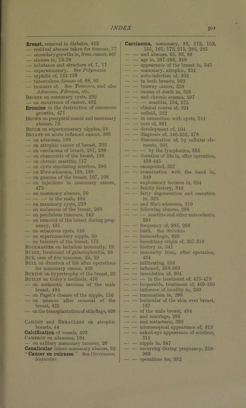 Breast, removal in diabetes, 422 — residual abscess taken for tumour, 77 — secondary growths in, from cancer, 467 — sinuses in, 73-76 — substance and structure of, 7, 11 — supernumerary. See Polymazia — syphilis of, 132-138 — tuberculous disease of, 68, 85 — tumours of. See Tumours, and also Adenoma, Fibroma, etc. Brodie on mammary cysts, 232 — on recurrence of cancer, 432 Bromine in the destruction of cancerous growths, 471 Brown on puerperal mania and mammary abscess, 73 Bruce on supernumerary nipples, 24 Bryant on acute inflamed cancer, 360 — on adenoma, 199 — on atrophic cancer of breast, 333 — on carcinoma of breast, 287, 289 -— on chancroids of the breast, 136 — on chronic mastitis, 117 — on cysts simulating seirrhus, 380 — on fibro-adenoma, 188, 189 —- on gumma of the breast, 107, 10S — on injections in mammary cancer, 473 — on mammary abscess, 50 — — — in the male, 484 — on mammary cysts, 228 — on melanosis of the breast, 268 —- on pendulous tumours, 142 — on removal of the breast during preg- nancy, 431 — on sebaceous cysts, 146 — on supernumerary nipple, 30 — on tumours of the breast, 175 Buokmaster on lactation immunity, 19 Buihn, treatment of galactophoritis, 98 Bu6, case of five mammae, 25, 29 Bull on duration of life after operations for mammary cancer, 439 Burton on hypertrophy of the breast, 32 Butlin on Coley’s methods, 476 — on melanotic sarcoma of the male breast, 494 — on Paget’s disease of the nipple, 156 — on tetanus after removal of the breast, 425 — on the transplantation of skinflaps, 409 Caillot and Remauldin on atrophic breasts, 44 Calcification of vessels, 403 Cameron on adenoma, 194 — on axillary mammary tumour, 26 Canalicular intero-mammary abscess, 62 “ Cancer en cuirasse. ” See Carcinoma, lenticular Carcinoma, mammary, 83, 112, 152, 155, 161, 172, 215, 280, 285 — — and abscess, 65, 83, 89 — — age in, 287-289, 340 appearance of the breast in, 345 — — mammary, atrophic, 334 — — auto-infection of, 303 in both breasts, 362 brawny cancer, 358 — — causes of death in, 328 —- — and chronic eczema, 297 mastitis, 104, 375 clinical course of, 324 — — colloid, 322 in connection with cysts, 244 cure of, 391 — — development of, 104 diagnosis of, 340-355, 378 dissemination of, by cellular ele- ments, 301 by the lymphatics, 385 duration of life in, after operation, 438-445 eucapsuled, 357 — — examination with the hand in, 349 — — exploratory incision in, 354 — — family history, 342 —- — fatty degeneration and caseation in, 323 — — and fibro-adenoma, 219 following abscess, 298 — mastitis and other antecedents, 294 frequency of, 285, 2S6 — — hard. See Seirrhus hanuorrhiigic, 320 — — hereditary origin of, 307-310 history in, 341 — — immunity from, after operation, 434 infiltrating, 356 — — inflamed, 358-360 — — inoculation of, 304 in the treatment of, 475-478 inoperable, treatment of, 469-480 influence of locality in, 293 traumatism in, 299 — — lenticular of the skin over breast, 167 of the male breast, 494 and marriage, 293 and metastasis, 330 microscopical appearance of, 313 naked-eye appearance of seirrhus, 311 nipple in, 347 occurring during pregnancy, 358- 360 operations for, 382