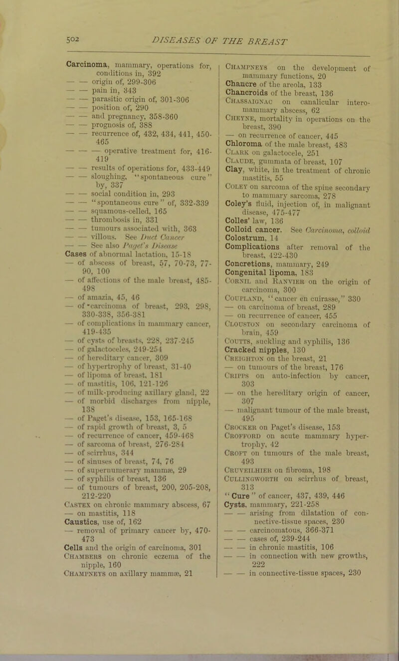 Carcinoma, mammary, operations for, conditions in, 392 origin of, 299-306 — — pain in, 343 — — parasitic origin of, 301-306 position of, 290 and pregnancy, 358-360 prognosis of, 388 recurrence of, 432, 434, 441, 450- 465 operative treatment for, 416- 419 results of operations for, 433-449 sloughing, “spontaneous cure” by, 337 social condition in, 293 — — “spontaneous cure” of, 332-339 squamons-celled, 165 thrombosis in, 331 — — tumours associated with, 363 — — villous. See Duel Cancer — — See also Paget's Disease Cases of abnormal lactation, 15-18 — of abscess of breast, 57, 70-73, 77- 90, 100 — of affections of the male breast, 485- 498 — of amazia, 45, 46 — of'carcinoma of breast, 293, 298, 330-338, 356-381 — of complications in mammary cancer, 419-435 — of cysts of breasts 228, 237-245 — of galactoceles, 249-254 — of hereditary cancer, 309 — of hypertrophy of breast, 31-40 — of lipoma of breast, 181 — of mastitis, 106, 121-126 — of milk-producing axillary gland, 22 — of morbid discharges from nipple, 138 — of Paget’s disease, 153, 165-168 — of rapid growth of breast, 3, 5 — of recurrence of cancer, 459-468 — of sarcoma of breast, 276-284 — of scirrhus, 344 — of sinuses of breast, 74, 76 — of supernumerary mammae, 29 — of syphilis of breast, 136 — of tumours of breast, 200, 205-208, 212-220 Castes on chronic mammary abscess, 67 — on mastitis, 118 Caustics, use of, 162 — removal of primary cancer by, 470- 473 Cells and the origin of carcinoma, 301 Chambers on chronic eczema of the nipple, 160 Champneys on axillary mammae, 21 Champnkvs on the development of mammary functions, 20 Chancre of the areola, 133 Chancroids of the breast, 136 Chassaignac on canalicular intero- mamnmry abscess, 62 Cheyne, mortality in operations on the breast, 390 — on recurrence of cancer, 445 Chloroma of the male breast, 483 Clark on galactocele, 251 Claude, gummata of breast, 107 Clay, white, in the treatment of chronic mastitis, 55 Coley on sarcoma of the spine secondary to mammary sarcoma, 278 Coley’s fluid, injection of, in malignant disease, 475-477 j Colies’ law, 136 Colloid cancer. See Carcinoma, colloid Colostrum. 14 Complications after removal of the breast, 422-430 Concretions, mammary, 249 Congenital lipoma. 183 Cornil and Ranvier on the origin of carcinoma, 300 Coupland, “cancer en cuirasse,” 330 — on carcinoma of breast, 289 — on recurrence of cancer, 455 Clouston on secondary carcinoma of brain, 459 Coutts, suckling and syphilis, 136 Cracked nipples, 130 Creighton on the breast, 21 — on tumours of the breast, 176 CR1PPS on auto-infection by cancer, 303 — on the hereditary origin of cancer, 307 — malignant tumour of the male breast, 495 Crocker on Paget’s disease, 153 Crofford on acute mammary hyper- trophy, 42 Croft on tumours of the male breast, 493 Cruveilhier on fibroma, 198 Cullingworth on scirrhus of breast, 313 “ Cure ” of cancer, 437, 439, 446 Cysts, mammary, 221-258 arising from dilatatiou of con- nective-tissue spaces, 230 carcinomatous, 366-371 cases of, 239-244 in chronic mastitis, 106 in connection with new growths, 222 in connective-tissue spaces, 230
