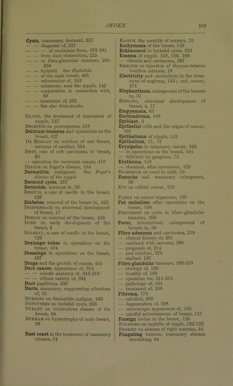 Cysts, mammary, dermoid, 257 diagnosis of, 231 — of carcinoma from, 378-381 — — from duct obstruction, 225 in tibro-glandular tumours, 205- 208 — — hydatid. See Hydatids of the male breast, 491 — — reformation of, 243 sebaceous, near the nipple, 145 suppuration in connection with, 88 treatment of, 235 See also Oalactoceles Davies, the treatment of depression of nipple, 127 Del^pine on psorosperms, 158 Delirium tremens and operations on the breast, 427 De Morgan on scirrhus of one breast, sarcoma of another, 364 Dent, case of soft carcinoma of breast, 65 — operation for recurrent cancer, 418 Depage on Paget’s disease, 154 Dermatitis, malignant. See Paget’s disease of the nipple. Dermoid cysts, 257 Dermoids, mamma; in, 29 Despuis, a case of needle in the breast, 126 Diabetes, removal of the breast in, 422 Dikffenbacii on abnormal development of breast, 17 Dobson on removal of the breast, 423 Dodd on early development of the breast, 5 DOLBEAU, a case of needle in the breast, 126 Drainage-tubes in operations on the breast, 404 Dressings in operations on the breast, 407 Drugs and the growth of cancer, 469 Duct cancer, appearance of, 314 — — minute anatomy of, 315-319 — — villous variety of, 364 Duct papilloma, 226 Ducts, mammary, suppurating alfections of, 61 Duhring on dermatitis maligna, 163 Dupuytren on hydatid cysts, 256 Durant on tuberculous disease of the breast, 86 Durham on hypertrophy of male breast, 36 East coast in the treatment of mammary sinuses, 74 | Easton, the mastitis of mumps, 70 Ecchymosis of the breast, 148 Echinococci in hydatid cysts, 256 Eczema of nipple, 128, 129, 160 — chronic and carcinoma, 297 Ehrlich on injection of thymus-tetanus bouillon mixture, 19 Electricity and electrolysis in the treat- ment of angioma, 143 ; and cancer, 474 Elephantiasis, enlargement of the breasts in, 37 Embling, abnormal development of breast, 4, 17 Empyemata, 63 Enchondroma, 186 Epiblast, 2 Epithelial cells and the origin of cancer, 301 Epithelioma of nipple, 143 Epithelium, 11, 12 Erysipelas in mammary cancer, 326 — in operations on the breast, 424 — followed by gangrene, 72 Erythema 148 — chemical, after operations, 429 Escherich on cocci in milk, i9 Eunuchs and mammary enlargment, 36 Eve on colloid cancer, 322 Fabry on cancer organisms, 160 Fat embolism after operations on the breast, 100 Fergusson on cysts in fibro-glandular tumours, 206 Fever, intermittent, enlargement of breasts in, 39 Fibro-adenoma and carcinoma, 219 — clinical history of, 201 — confused with sarcoma 260 — prognosis of, 214 — and scirrhus, 375 — stalked, 197 Fibro-glandular tumours, 188-210 — etiology of, 192 — locality of, 193 — operation for, 211-214 — pathology of, 194 — treatment of, 209 Fibroma, 173 — calcified, 200 — degeneration of, 198 — microscopic appearance of, 195 — painful subcutaneous, of breast, 147 Foreign bodies in the breast, 125 Fournier on syphilis of nipple. 132-135 Froriep on abscess of right mamma 44 Fungating tumour, mammary abscess simulating, 84