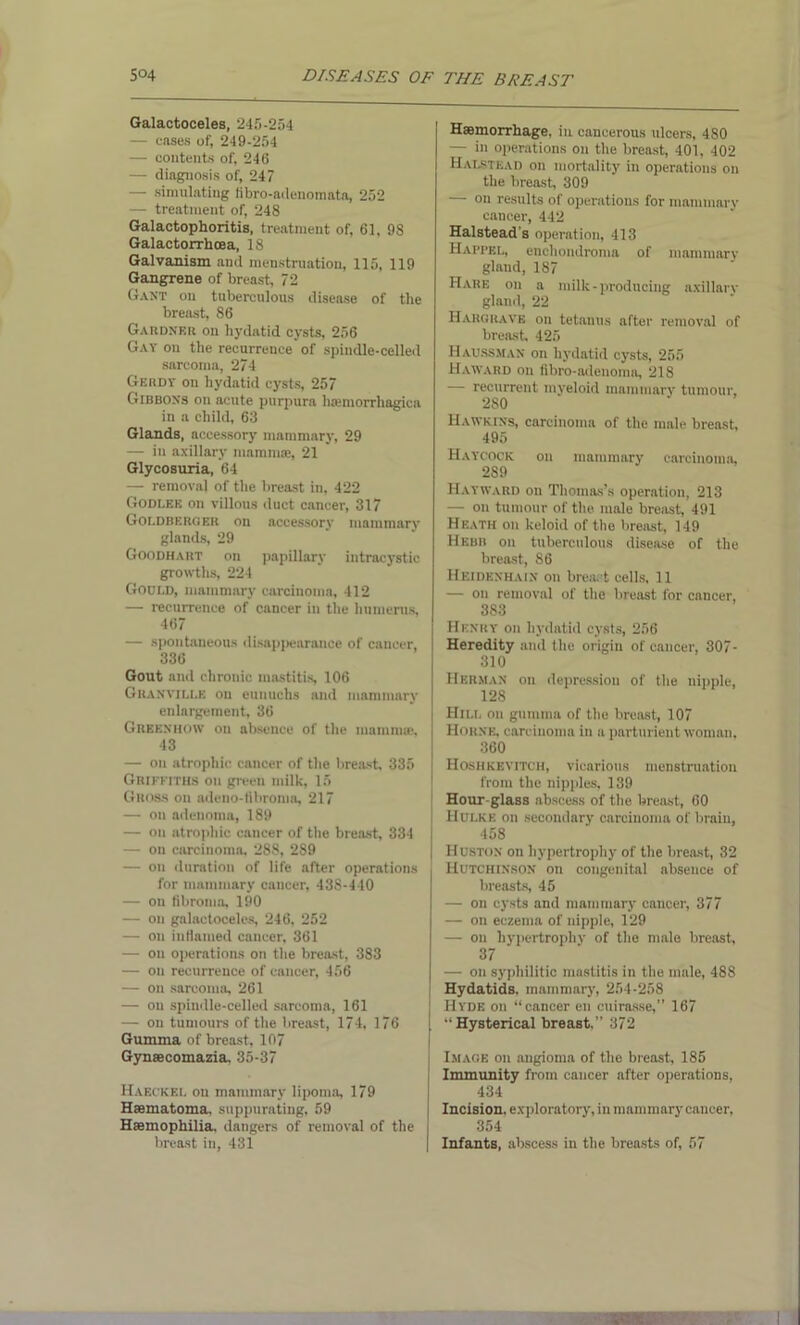Galactoceles, 245-254 — cases of, 249-254 — contents of, 246 — diagnosis of, 247 — simulating fibro-adenomata, 252 — treatment of, 248 Galactophoritis, treatment of, 61, 98 Galactorrhcea, 18 Galvanism and menstruation, 115, 119 Gangrene of breast, 72 Gant on tuberculous disease of the breast, 86 Gardner on hydatid cysts, 256 Gay on the recurrence of spindle-celled sarcoma, 274 Gerdt on hydatid cysts, 257 Gibbons on acute purpura luemorrhagica in a child, 63 Glands, accessory mammary, 29 — in axillary mammas, 21 Glycosuria, 64 — removal of the breast in, 422 Godlee on villous duct cancer, 317 Goldberoer on accessory mammary glands, 29 Goodhart on papillary intracystic growths, 224 Godld, mammary carcinoma, 412 — recurrence of cancer in the humerus, 467 — spontaneous disappearance of cancer, 336 Gout and chronic mastitis, 106 Granville on eunuchs and mammary enlargement, 36 Greknhow on absence of the mamma;, 43 — on atrophic cancer of the breast, 335 Griffiths on given milk, 15 Gross on adeno-fibroma, 217 — on adenoma, 189 — on atrophic cancer of the breast, 334 — on carcinoma, 288, 289 — on duration of life after operations for mammary cancer, 43S-440 — on fibroma, 190 — on galactoceles, 246, 252 — on inflamed cancer, 361 — on operations on the breast, 383 — on recurrence of cancer, 456 — on sarcoma, 261 — on spindle-celled sarcoma, 161 — on tumours of the breast, 174, 176 Gumma of breast, 107 Gynaecomazia, 35-37 Haeckel on mammary lipoma, 179 Hsematoma. suppurating, 59 Haemophilia, dangers of removal of the breast in, 431 Haemorrhage, in cancerous ulcers, 480 — in operations on the breast, 401, 402 Halstead on mortality in operations on the breast, 309 — on results of operations for mammary cancer, 442 Halstead's operation, 413 Haim’kl, enchoudroma of mammary gland, 187 Hare on a milk-producing axillary gland, 22 Hargrave on tetanus after removal of breast, 425 Haussman on hydatid cysts, 255 Haward on fibro-adenoma, 218 — recurrent myeloid mammary tumour, 280 Hawkins, carcinoma of the male breast, 495 Haycock on mammary carcinoma, 289 Hayward on Thomas’s operation, 213 — on tumour of the male breast, 491 Heath on keloid of the breast, 149 Hebb on tuberculous disease of the breast, 86 Heidenhain on breast cells, 11 — on removal of the breast for cancer, 383 i Henry on hydatid cysts, 256 Heredity and the origin of cancer, 307- 310 Herman on depression of the nipple, 128 Hill oil gumma of the breast, 107 Horne, carcinoma in a parturient woman. 360 Hoshkevitch, vicarious menstruation from the nipples, 139 Hour-glass abscess of the breast, 60 Hulke on secondary carcinoma of brain, 458 Huston on hypertrophy of the breast, 32 Hutchinson on congenital absence of breasts, 45 — on cysts and mammary cancer, 377 — on eczema of nipple, 129 — on hypertrophy of the male breast, 37 — on syphilitic mastitis in the male, 48S Hydatids, mammary, 254-258 Hyde ou “cancer en cuirasse,” 167 “Hysterical breast,” 372 J Image on angioma of the breast, 185 Immunity from cancer after operations, 434 Incision, exploratory, in mammary cancer, 354 Infants, abscess in the breasts of, 57