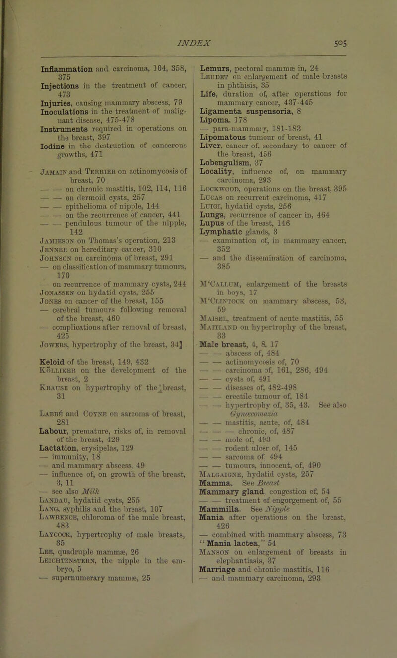 Inflammation anil caroinoma, 104, 358, 375 Injections in the treatment of cancer, 473 Injuries, causing mammary abscess, 79 Inoculations in the treatment of malig- nant disease, 475-478 Instruments required in operations on the breast, 397 Iodine in the destruction of cancerous growths, 471 J amain and Termer on actinomycosis of breast, 70 on chronic mastitis. 102, 114, 116 on dermoid cysts, 257 epithelioma of nipple, 144 on the recurrence of cancer, 441 pendulous tumour of the nipple, 142 Jamieson on Thomas’s operation, 213 Jenner on hereditary cancer, 310 Johnson on carcinoma of breast, 291 — on classification of mammary tumours. 170 — on recurrence of mammary cysts, 244 Jonassen on hydatid cysts, 255 Jones on cancer of the breast, 155 — cerebral tumours following removal of the breast, 460 — complications after removal of breast, 425 Jowers, hypertrophy of the breast, 34] Keloid of the breast, 149, 432 Kolliker on the development of the breast, 2 Krause on hypertrophy of the^breast, 31 Labb6 and Cotxe on sarcoma of breast, 281 Labour, premature, risks of. in removal of the breast, 429 Lactation, erysipelas, 129 — immunity, 18 — and mammary abscess, 49 — influence of, on growth of the breast, 3, 11 — see also Milk Landau, hydatid cysts, 255 Lang, syphilis and the breast, 107 Lawrence, chloroma of the male breast, 483 Laycock, hypertrophy of male breasts, 35 Lee, quadruple mammae, 26 Leichtenstern, the nipple in the em- bryo, 5 — supernumerary mammae, 25 Lemurs, pectoral mamma: in, 24 Leudet on enlargement of male breasts in phthisis, 35 Life, duration of, after operations for mammary cancer, 437-445 Ligamenta suspensoria, 8 Lipoma, 178 — para-mammaiy, 181-183 Lipomatous tumour of breast, 41 Liver, cancer of. secondary to cancer of the breast, 456 Lobengulism, 37 Locality, influence of, on mammary carcinoma, 293 Lockwood, operations on the breast, 395 Lucas on recurrent carcinoma, 417 Luigi, hydatid cysts, 256 Lungs, recurrence of cancer in, 464 Lupus of the breast, 146 Lymphatic glands, 3 — examination of, in mammary cancer, 352 — and the dissemination of carcinoma, 385 M'Caixum, enlargement of the breasts in boys, 17 M'Clintock on mammary abscess, 53, 59 Maisel, treatment of acute mastitis, 55 Maitland on hvpertrophy of the breast, 33 Male breast, 4, 8, 17 abscess of, 484 actinomycosis of, 70 carcinoma of, 161, 286, 494 cysts of, 491 — — diseases of, 482-498 erectile tumour of, 184 hypertrophy of, 35, 43. See also Gyiuecomazia — — mastitis, acute, of, 484 chronic, of, 487 — — mole of, 493 rodent ulcer of, 145 sarcoma of, 494 — — tumours, innocent, of, 490 Malgaigne, hydatid cysts, 257 Mamma. See Breast Mammary gland, congestion of, 54 treatment of engorgement of, 55 Mammilla. See Nipple Mania after operations on the breast, 426 — combined with mammary abscess, 73 “ Mania lactea,” 54 Manson on enlargement of breasts in elephantiasis, 37 Marriage and chronic mastitis, 116 — and mammary carcinoma, 293