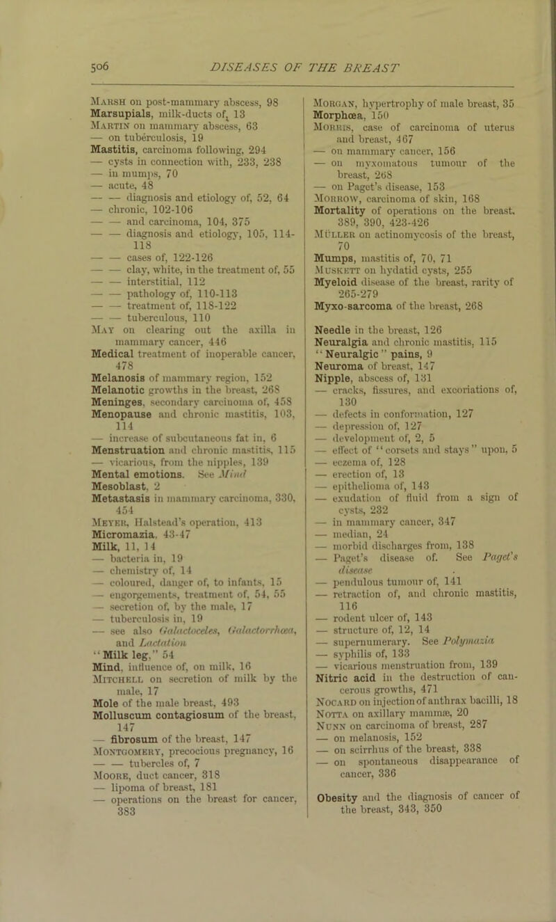 Marsh on post-mammary abscess, 98 Marsupials, milk-ducts ofj 13 Martin on mammary abscess, 63 — on tuberculosis, 19 Mastitis, carcinoma following, 294 — cysts in connection with, 233, 238 — in mumps, 70 — acute, 48 diagnosis and etiology of, 52, 64 — chronic, 102-106 and carcinoma, 104, 375 diagnosis and etiology, 105, 114- 118 cases of, 122-126 clay, white, in the treatment of, 55 — — interstitial, 112 pathology of, 110-113 treatment of, 118-122 tuberculous, 110 May on clearing out the axilla in mammary cancer, 446 Medical treatment of inoperable cancer, 478 Melanosis of mammary region, 152 Melanotic growths in the breast, 268 Meninges, secondary carcinoma of, 458 Menopause and chronic mastitis, 103, 114 — increase of subcutaneous fat in, 6 Menstruation and chronic mastitis, 115 — vicarious, from the nipples, 139 Mental emotions. See Miiul Mesoblast. 2 Metastasis in mammary carcinoma, 330, 454 Meyer, Halstead’s operation, 413 Micromazia. 43-47 Milk, 11, 14 — bacteria in, 19 — chemistry of, 14 — coloured, danger of, to infants, 15 — engorgements, treatment of, 54, 55 — secretion of, by the male, 17 — tuberculosis in, 19 — see also (talactoceles, (lalactorrhoca, and Lactation “ Milk leg.” 54 Mind, iudueuce of, on milk, 16 Mitchell on secretion of milk by the male, 17 Mole of the male breast, 493 Molluscum contagiosum of the breast, 147 — fibrosum of the breast, 147 Montgomery, precocious pregnancy, 16 tubercles of, 7 Moore, duct cancer, 318 — lipoma of breast, 181 — operations on the breast for cancer, 3S3 I Morgan, hypertrophy of male breast, 35 Morphcea, 150 | Morris, case of carcinoma of uterus and breast, 467 ' — on mammary cancer, 156 — on myxomatous tumour of the breast, 268 — on Paget’s disease, 153 Morrow, carcinoma of skin, 168 Mortality of operations on the breast. 389, 390, 423-426 Muller ou actinomycosis of the breast, 70 Mumps, mastitis of, 70, 71 Muskett on hydatid cysts, 255 Myeloid disease of the breast, rarity of 265-279 Myxo sarcoma of the breast, 268 Needle in the breast, 126 Neuralgia and chronic mastitis, 115 “ Neuralgic ” pains, 9 Neuroma of breast, 147 Nipple, abscess of, 131 — cracks, fissures, and excoriations of, 130 — defects in conformation, 127 — depression of, 127 — development of, 2, 5 — effect of “corsets and stays” upon, 5 — eczema of, 128 — erection of, 13 — epithelioma of, 143 — exudation of fluid from a sign of cysts, 232 — in mammary cancer, 347 — median, 24 — morbid discharges from, 138 — Paget’s disease of. See Paget's disease. — pendulous tumour of, 141 — retraction of, and chronic mastitis, 116 — rodent ulcer of, 143 — structure of, 12, 14 — supernumerary. See Polymazia. — syphilis of, 133 — vicarious menstruation from, 139 Nitric acid in the destruction of can- cerous growths, 471 Nocard on injection of anthrax bacilli, 18 Notta on axillary mamma!, 20 Ndnn on carcinoma of breast, 287 — on melanosis, 152 — on scirrhus of the breast, 338 — on spontaneous disappearance of cancer, 336 Obesity and the diagnosis of cancer of the breast, 343, 350