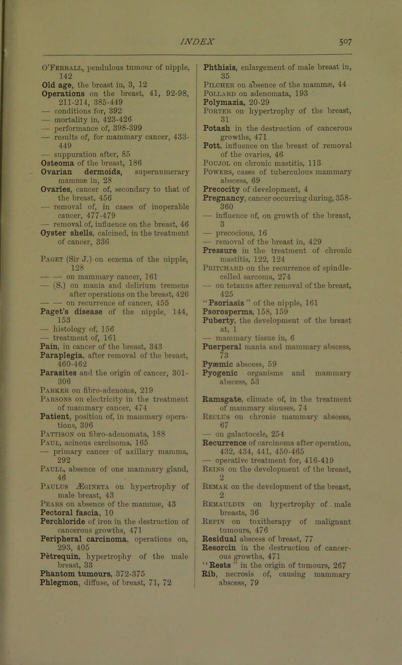 O’Ferhall, pendulous tumour of nipple, 142 Old age, the breast in, 3, 12 Operations on the breast, 41, 92-98, 211-214, 385-449 — conditions for, 392 — mortality in, 423-426 — performance of, 398-399 — results of, for mammary cancer, 433- 449 — suppuration after, 85 Osteoma of the breast, 186 Ovarian dermoids, supernumerary mammae in, 28 Ovaries, cancer of, secondary to that of the breast, 456 — removal of, in cases of inoperable cancer, 477-479 — removal of, influence on the breast, 46 Oyster shells, calcined, in the treatment, of cancer, 336 Paget (Sir J.) on eczema of the nipple, 128 —• — on mammary cancer, 161 — (S.) on mania and delirium tremens after operations on the breast, 426 — — on recurrence of cancer, 455 Paget’s disease of the nipple, 144, 153 — histology of, 156 — treatment of, 161 Pain, in cancer of the breast, 343 Paraplegia, after removal of the breast, 460-462 Parasites and the origin of cancer, 301- 306 Parkek on fibro-adenoma, 219 Parsons on electricity in the treatment of mammary cancer, 474 Patient, position of, in mammary opera- tions, 396 Pattison on fibro-adenomata, 188 Paul, acinous carcinoma, 165 — primary cancer - of axillary mamma, 292 Paull, absence of one mammary gland, 46 Paulus JEgineta on hypertrophy of male breast, 43 Pears on absence of the mammae, 43 Pectoral fascia, 10 Perchloride of iron in the destruction of cancerous growths, 471 Peripheral carcinoma, operations on, 293, 405 Petrequin, hypertrophy of the male breast, 33 Phantom tumours, 372-375 Phlegmon, diffuse, of breast, 71, 72 Phthisis, enlargement of male breast in, 35 PrLCHER on absence of the mamma?, 44 Pollard on adenomata, 193 Polymazia, 20-29 Porter on hypertrophy of the breast, 31 Potash in the destruction of cancerous growths, 471 Pott, influence on the breast of removal of the ovaries, 46 Poujol on chronic mastitis, 113 Powers, cases of tuberculous mammary abscess, 69 Precocity of development, 4 Pregnancy, cancer occurring during, 358- 360 — influence of, on growth of the breast, 3 — precocious, 16 — removal of the breast in, 429 Pressure in the treatment of chronic mastitis, 122, 124 Pritchard on the recurrence of spindle- celled sarcoma, 274 — on tetanus after removal of the breast, 425 “Psoriasis” of the nipple, 161 J Psorosperms, 158, 159 Puberty, the development of the breast at, 1 I — mammary tissue in, 6 Puerperal mania and mammarv abscess, ! 73 Pyaemic abscess, 59 Pyogenic organisms and mammary abscess, 53 Ramsgate, climate of, in the treatment of mammary sinuses, 74 Reclus on chronic mammary abscess, 67 — on galactocele, 254 Recurrence of carcinoma after operation, 432, 434, 441, 450-465 — operative treatment for, 416-419 Reins on the development of the breast, 2 Remak on the development of the breast, 2 Remauldin on hypertrophy of male breasts, 36 Repin on toxitlierapy of malignant tumours, 476 Residual abscess of breast, 77 Resorcin in the destruction of cancer- ous growths, 471 “Rests ” in the origin of tumours, 267 Rib, necrosis of, causing mammary abscess, 79