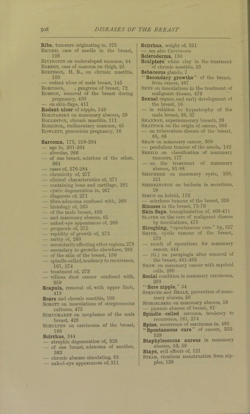 Ribs, tumours originating in, 375 Ricord, ease of needle in the breast, 126 Rivington on undeveloped mamnue, 44 Robert, case of mamma on thigh, 25 Robinson, H. B., on chronic mastitis, 103 — rodent ulcer of male breast, 145 Robinson, , gangrene of breast, 72 Robson, removal of the breast during pregnancy, 430 — on skin-tlaps, 411 Rodent ulcer of nipple, 143 Rokitansky on mammary abscess, 59 Rolleston, chronic mastitis. 111 Rosignol, rudimentary mammae, 45 Rowlett, precocious pregnancy, 16 Sarcoma, 173, 259-2S4 — age in, 261-264 — alveolar, 266 — of one breast, scirrhus of the other, 364 — cases of, 276-284 — chronicity of, 277 — clinical characteristics of, 271 — containing bone and cartilage, 281 — cystic degeneration in, 267 — diagnosis of, 271 — fibro-adenoma confused with, 260 — histology of, 265 — of the male breast, 493 — and mammary abscess, 65 — naked-eye appearances of, 269 — prognosis of, 275 — rapidity of growth of, 272 — rarity of, 260 - secondarily affecting other regions, 278 — secondary to growths elsewhere, 283 — of the skin of the breast, 150 — spindle-celled, tendency to recurrence, 161, 274 — treatment of, 273 — villous duct cancer confused with, 259 Scapula, removal of, with upper limb, 418 Scars and chronic mastitis, 109 Schott on inoculations of streptococcus cultures, 475 Schuchakdt on neoplasms of the male breast, 428 Schulten on carcinoma of the breast, 166 Scirrhus, 344 — atrophic degeneration of, 323 — of one breast, adenoma of another, 363 — chronic abscess simulating, 83 — naked-eye appearances of, 311 Scirrhus, weight of, 351 — see also Carcinoma Scleroderma, 150 Sculptors’ white clay in the treatment of chronic mastitis, 55 Sebaceous glands, 7 “Secondary growths” of the breast, from cancer, 467 Senn on inoculations in the treatment of malignant disease, 476 Sexual organs, and early development of the breast, 16 — in relation to hypertrophy of the male breast, 36, 37 Shannon, supernumerary breasts, 26 Shattock on the origin of cancer, 305 — on tuberculous disease of the breast, 68, 86 Shaw on mammary cancer, 309 — pendulous tumour of the areola, 142 Sheild on classification of mammary tumours, 177 — on the treatment of mammary abscess, 91-98 Shepherd on mammary cysts, 238, 251 Sherrington on bacteria in secretions, 19 Simon on keloid, 152 — scirrhous tumour of the breast, 338 Sinuses in the breast 73-76 Skin-flaps, transplantation of, 409-411 Slater on the cure of malignant disease by inoculations, 475 Sloughing, “ spontaneous cure ’’ by, 337 Smith, cystic tumour of the breast, 370 ‘ — result of operations for mammary cancer, 444 — (G.) on paraplegia after removal of the breast, 461-463 Snow on mammary cancer with myeloid cells, 280 Social condition in mammary carcinoma, 293 “ Sore nipple,” 54 Spencer ami Beale, prevention of mam- mary abscess, 56 Spieoklberg on mammary abscess, 59 — pysemic abscess of breast, 87 Spindle - celled sarcoma, tendency to recurrence, 161, 274 Spine, recurrence of carcinoma in, 460 “ Spontaneous cure ” of cancer, 332- 339 Staphylococcus aureus in mammary abscess, 53, 59 Stays, evil effects of, 121 Stear, vicarious menstruation from nip- ples, 139
