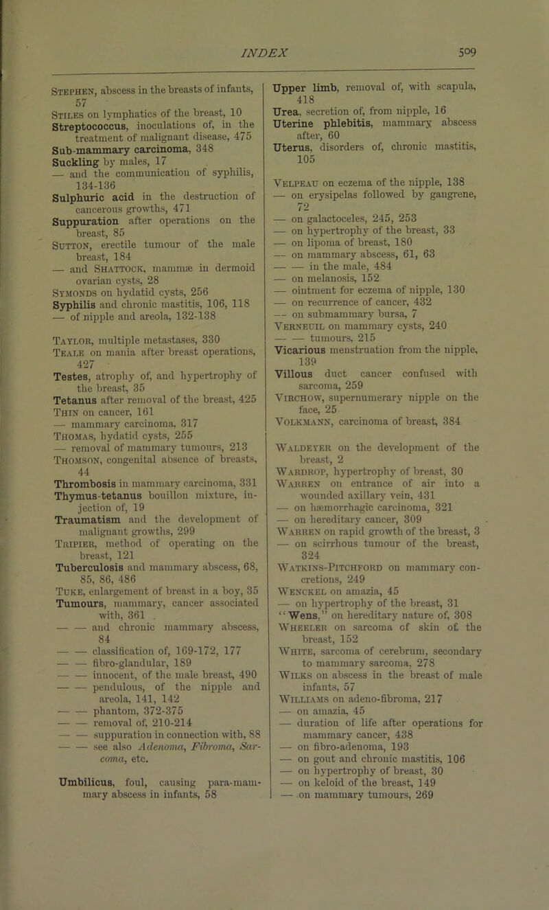 Stephen, abscess in the breasts of infants, 57 Stiles on lymphatics of the breast, 10 Streptococcus, inoculations of, in the treatment of malignant disease, 475 Sub-mammary carcinoma, 348 Suckling by males, 17 and the communication of syphilis, 134-136 Sulphuric acid in the destruction of cancerous growths, 471 Suppuration after operations on the breast, 85 Sutton, erectile tumour of the male breast, 184 — and Shattock, mammae in dermoid ovarian cysts, 28 Stmonds on hydatid cysts, 256 Syphilis and chronic mastitis, 106, 118 — of nipple and areola, 132-138 Taylor, multiple metastases, 330 Teale on mania after breast operations, 427 • Testes, atrophy of, and hypertrophy of the breast, 35 Tetanus after removal of the breast, 425 Thin on cancer, 161 — mammary carcinoma, 317 Thomas, hydatid cysts, 255 — removal of mammary tumonrs, 213 Thomson, congenital absence of breasts, 44 Thrombosis in mammary carcinoma, 331 Thymus-tetanus bouillon mixture, in- jection of, 19 Traumatism and the development of malignant growths, 299 Tripieu, method of operating on the breast, 121 Tuberculosis and mammary abscess, 68, 85, 86, 486 Tuke, enlargement of breast in a boy, 35 Tumours, mammary, cancer associated with, 361 . and chrouic mammary abscess, 84 classification of, 169-172, 177 — — fibro-glandular, 189 — — innocent, of the male breast, 490 — — pendulous, of the nipple and areola, 141, 142 phantom, 372-375 removal of, 210-214 suppuration in connection with, 88 see also Adenoma, Fibroma, Sar- coma, etc. Umbilicus, foul, causing para-mam- mary abscess in infants, 58 Upper limb, removal of, with scapula, 418 Urea, secretion of, from nipple, 16 Uterine phlebitis, mammary abscess after, 60 Uterus, disorders of, chronic mastitis, 105 Velpeau on eczema of the nipple, 138 — on erysipelas followed by gangrene, 72 — on galactoceles, 245, 253 -— on hypertrophy of the breast, 33 — on lipoma of breast, 180 — on mammary abscess, 61, 63 in the male, 484 — on melanosis, 152 — ointment for eczema of nipple, 130 — on recurrence of cancer, 432 — on submammary bursa, 7 Verneuil on mammary cysts, 240 tumours, 215 Vicarious menstruation from the nipple, 139 Villous duct cancer confused with sarcoma, 259 Virchow, supernumerary nipple on the face, 25 Volkmann, carcinoma of breast, 384 Waldeyer on the development of the breast, 2 Wardrop, hypertrophy of breast, 30 Warren on entrance of air into a wounded axillary vein, 431 — on haemorrhagic carcinoma, 321 — on hereditary cancer, 309 Warren on rapid growth of the breast, 3 — on scirrhous tumour of the breast, 324 Watkins-Pitchford on mammary con- cretions, 249 Wenckel on amazia, 45 — on hypertrophy of the breast, 31 “ Wens,” on hereditary nature of, 308 Wheeler on sarcoma of skin o£ the breast, 152 White, sarcoma of cerebrum, secondary to mammary sarcoma, 278 Wilks on abscess in the breast of male infants, 57 Williams on adeno-fibroma, 217 — on amazia, 45 — duration of life after operations for mammary cancer, 438 — on fibro-adeuoma, 193 — on gout and chronic mastitis, 106 — on hypertrophy of breast, 30 — on keloid of the breast, 149 — on mammary tumours, 269