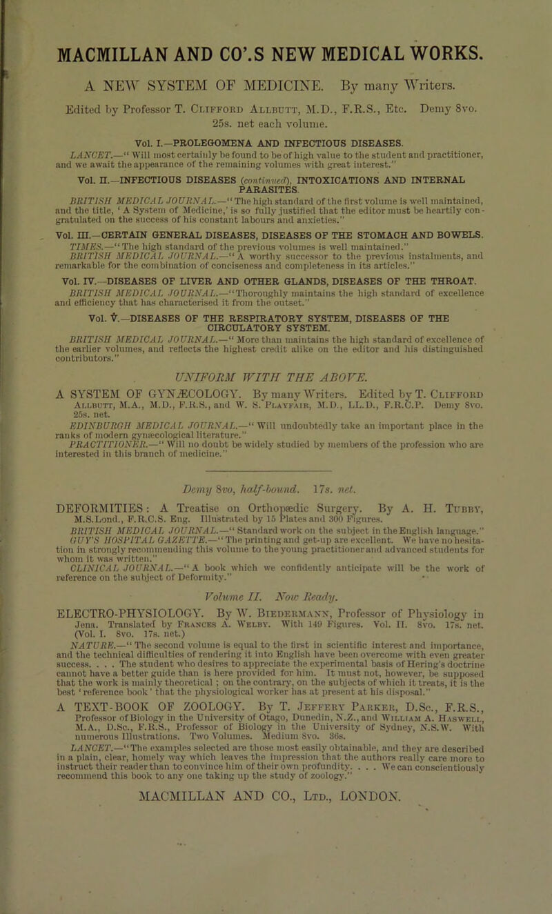 MACMILLAN AND CO’.S NEW MEDICAL WORKS. A NEW SYSTEM OF MEDICINE. By many Writers. Edited by Professor T. Clifford Allbutt, M.D., F.R.S., Etc. Demy 8vo. 25s. net each volume. Vol. I.-PROLEGOMENA AND INFECTIOUS DISEASES. LANCET.—“ Will most certainly be found to be of high value to the student and practitioner, and we await the appearance of the remaining volumes with great interest.” Vol. H.—INFECTIOUS DISEASES (continued), INTOXICATIONS AND INTERNAL PARASITES BRITISH MEDICAL JOURNAL.—“ The high standard of the lirst volume is well maintained, and the title, ‘ A System of Medicine,’ is so fully justified that the editor must be heartily con - gratulated on the success of his constant labours and anxieties. Vol. III.—CERTAIN GENERAL DISEASES, DISEASES OF THE STOMACH AND BOWELS. TIMES.—“The high standard of the previous volumes is well maintained.” BRITISH MEDICAL JOURNAL.—“ A worthy successor to the previous instalments, and remarkable for the combination of conciseness and completeness in its articles.” Vol. rv.—DISEASES OF LIVER AND OTHER GLANDS, DISEASES OF THE THROAT. BRITISH MEDICAL JOURNAL.—“Thoroughly maintains the high standard of excellence and efficiency that has characterised it from the outset.” Vol. ❖.—DISEASES OF THE RESPIRATORY SYSTEM, DISEASES OF THE CIRCULATORY SYSTEM. BRITISH MEDICAL JOURNAL.—“ More than maintains the high standard of excellence of the earlier volumes, and reflects the highest credit alike on the editor and his distinguished contributors. UNIFORM WITH THE ABOVE. A SYSTEM OF GYNAECOLOGY. By many Writers. Edited by T. Clifford Allbutt, M.A., M.D., F.R.S., and W. S. Playfair, M.D., LL.D., F.R.C.P. Demy Svo. 25s. net. EDINBURGH MEDICAL JOURNAL.— Will undoubtedly take an important place in the ranks of modern gynaecological literature.” PRACTITIONER.—“ Will no doubt be widely studied by members of the profession who are interested in this branch of medicine.” Demy 8 to, half-bound. 17s. net. DEFORMITIES: A Treatise on Orthopaedic Surgery. By A. H. Tubby, M.S.Lond., F.R.C.S. Eng. Illustrated by 15 Plates and 300 Figures. BRITISH MEDICAL JOURNAL.—“ Standard work on the subject in the English language.” GUY’S HOSPITAL GAZETTE.— The printing and get-up are excellent. We have no hesita- tion in strongly recommending this volume to the young practitioner and advanced students for whom it was written. CLINICAL JOURNAL.—“A book which we confidently anticipate will be the work of reference on the subject of Deformity. Volume II. Now Ready. ELECTRO-PHYSIOLOGY. By W. Biedermaxx, Professor of Physiology in Jena. Translated by Frances A. Welbv. With HO Figures. Vol. II. Svo. 17s. net. (Vol. I. Svo. 17s. net.) NATURE.—“ The second volume is equal to the first in scientific interest and importance, and the technical difficulties of rendering it into English have been overcome with even greater success. . . . The student who desires to appreciate the experimental basis of Hering’s doctrine cannot have a better guide than is here provided for him. It must not, however, be supposed that the work is mainly theoretical; on the contrary, on the subjects of which it treats, it is the best' reference book ’ that the physiological worker has at present at his disposal.” A TEXT-BOOK OF ZOOLOGY. By T. Jeffery Parker, D.Sc., F.R.S., Professor of Biology in the University of Otago, Dunedin, N.Z.,and William A. Haswell, M.A., D.Sc., F.R.S., Professor of Biology in tile University of Sydney, N.S.W. With numerous Illustrations. Two Volumes. Medium Svo. 36s. LANCET.—“The examples selected are those most easily obtainable, and they are described in a plain, clear, homely way which leaves the impression that the authors really care more to instruct their reader thnn to convince him of their own profundity. . . . We can conscientiously recommend this book to any one taking up the study of zoology.