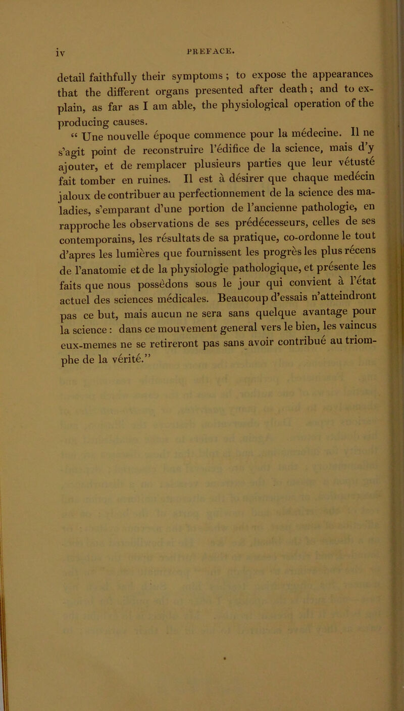 detail faithfully their symptoms; to expose the appearances that the different organs presented after death; and to ex- plain, as far as I am able, the physiological operation of the producing causes. “ Une nouvelle epoque commence pour la medecine. 11 ne s’agit point de reconstruire l’edifice de la science, mais d’y ajouter, et de remplacer plusieurs parties que leur vetuste fait tomber en ruines. II est a desirer que chaque medecin jaloux de contribuer au perfectionnement de la science des ma- ladies, s’emparant d’une portion de l’ancienne pathologie, en rapproche les observations de ses predecesseurs, celles de ses contemporains, les resultatsde sa pratique, co-ordonne le tout d’apres les lumieres que fournissent les progresles plusrecens de l’anatomie etde la physiologie pathologique, et presente les faits que nous possedons sous le jour qui convient a l’etat actuel des sciences medicales. Beaucoup d’essais n’atteindront pas ce but, mais aucun ne sera sans quelque avantage pour la science: dans ce mouvement general vers le bien, les vaincus eux-memes ne se retireront pas sans avoir contribue au triom- phe de la verite.”