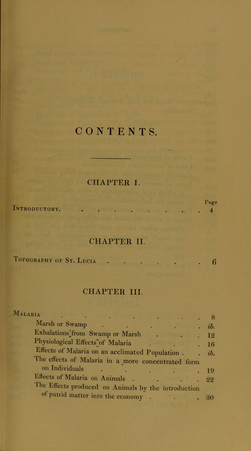 CONTENTS. CHAPTER I. Page Introductory. CHAPTER II. Topography of St. Lucia .6 CHAPTER III. Malaria ... 8 Marsh or Swamp . . t . ib ExhalationsTrom Swamp or Marsh . . . 12 Physiological Effects'of Malaria . . .16 Effects of Malaria on an acclimated Population . . ib. I he effects of Malaria in a more concentrated form on Individuals . . , .19 Effects of Malaria on Animals . . . . 22 The Effects produced on Animals by the introduction of putrid matter into the economy . . . ;30