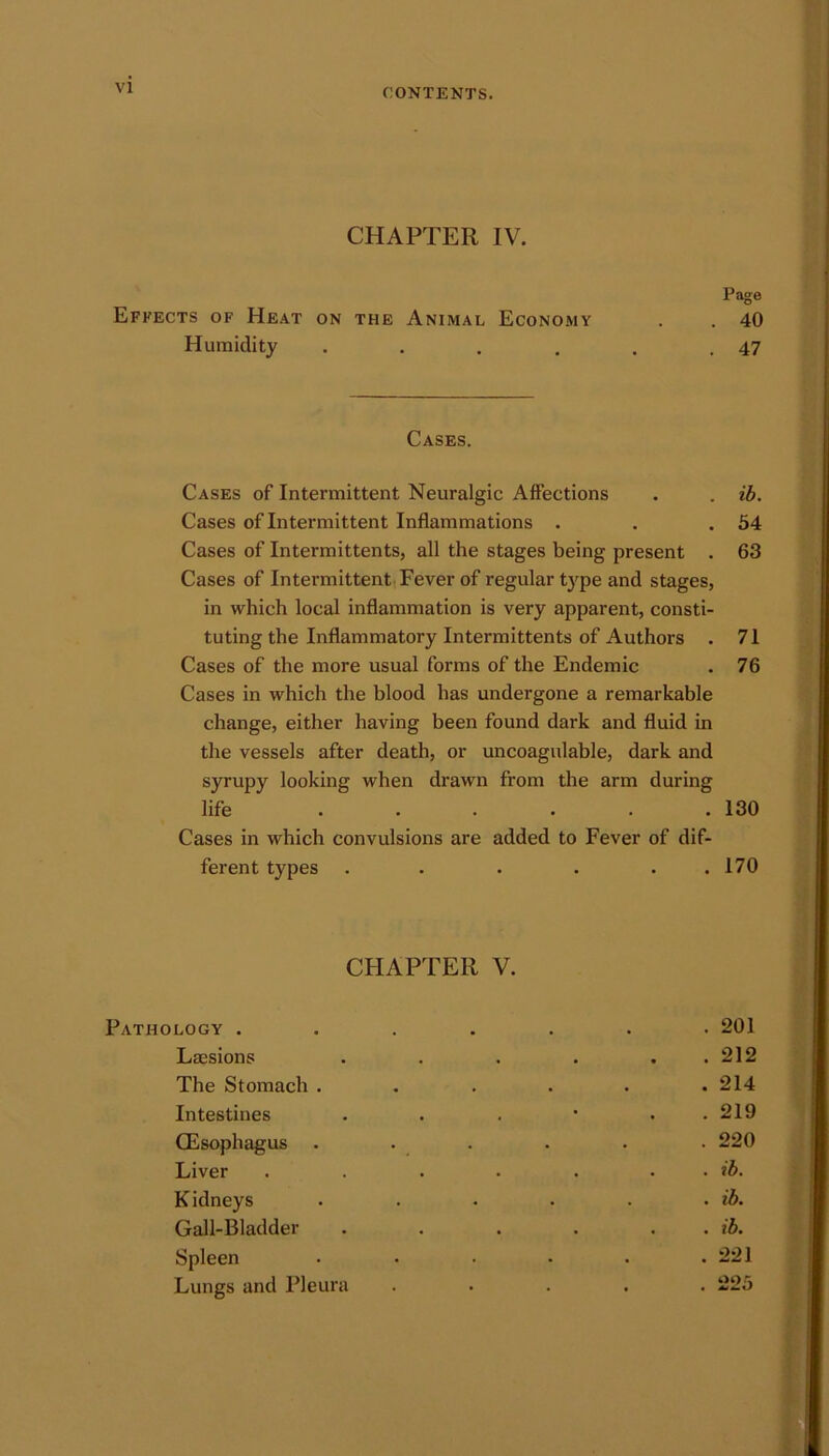 CHAPTER IV. Page Effects of Heat on the Animal Economy . . 40 Humidity . . . , . .47 Cases. Cases of Intermittent Neuralgic Affections . . ib. Cases of Intermittent Inflammations . . .54 Cases of Intermittents, all the stages being present . 63 Cases of Intermittent Fever of regular type and stages, in which local inflammation is very apparent, consti- tuting the Inflammatory Intermittents of Authors . 71 Cases of the more usual forms of the Endemic . 76 Cases in which the blood has undergone a remarkable change, either having been found dark and fluid in the vessels after death, or uncoagulable, dark and syrupy looking when drawn from the arm during life ...... 130 Cases in which convulsions are added to Fever of dif- ferent types . . . . . .170 CHAPTER V. Pathology . Lmsions The Stomach . Intestines (Esophagus Liver Kidneys Gall-Bladder Spleen Lungs and Pleura . 201 . 212 . 214 . 219 . 220 . ib. . ib. . ib. . 221 . 225