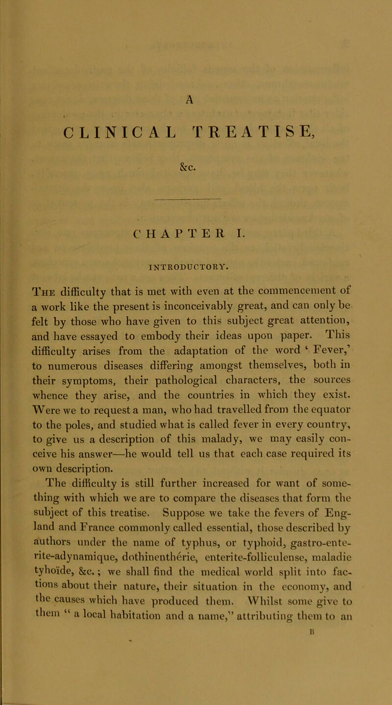 A CLINICAL TREATISE, &e. CHAPTER I. INTRODUCTORY. The difficulty that is met with even at the commencement of a work like the present is inconceivably great, and can only be felt by those who have given to this subject great attention, and have essayed to embody their ideas upon paper. This difficulty arises from the adaptation of the word ‘ Fever,’ to numerous diseases differing amongst themselves, botli in their symptoms, their pathological characters, the sources whence they arise, and the countries in which they exist. Were we to request a man, who had travelled from the equator to the poles, and studied what is called fever in every country, to give us a description of this malady, we may easily con- ceive his answer—he would tell us that each case required its own description. The difficulty is still further increased for want of some- thing with which we are to compare the diseases that form the subject of this treatise. Suppose we take the fevers of Eng- land and France commonly called essential, those described by authors under the name of typhus, or typhoid, gastro-ente- rite-adynamique, dothinentherie, enterite-folliculense, maladie tyho'ide, &c.; we shall find the medical world split into fac- tions about their nature, their situation in the economy, and the causes which have produced them. Whilst some give to them “ a local habitation and a name,” attributing them to an «