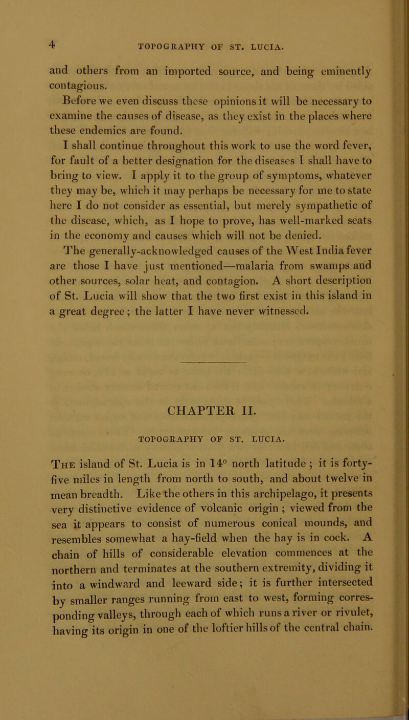 and others from an imported source, and being eminently contagious. Before we even discuss these opinions it will be necessary to examine the causes of disease, as they exist in the places where these endemics are found. I shall continue throughout this work to use the word fever, for fault of a better designation for the diseases I shall have to bring to view. I apply it to the group of symptoms, whatever they may be, which it may perhaps be necessary for me to state here I do not consider as essential, but merely sympathetic of the disease, which, as I hope to prove, has well-marked seats in the economy and causes which will not be denied. The generally-acknowledged causes of the West India fever are those I have just mentioned—malaria from swamps and other sources, solar heat, and contagion. A short description of St. Lucia will show that the two first exist in this island in a great degree; the latter I have never witnessed. CHAPTER II. TOPOGRAPHY OF ST. LUCIA. The island of St. Lucia is in 14° north latitude ; it is forty- five miles in length from north to south, and about twelve in mean breadth. Like the others in this archipelago, it presents very distinctive evidence of volcanic origin ; viewed from the sea it appears to consist of numerous conical mounds, and resembles somewhat a hay-field when the hay is in cock. A chain of hills of considerable elevation commences at the northern and terminates at the southern extremity, dividing it into a windward and leeward side; it is further intersected by smaller ranges running from east to west, forming corres- ponding valleys, through each of which runs a river or rivulet, having its origin in one of the loftier hills of the central chain.