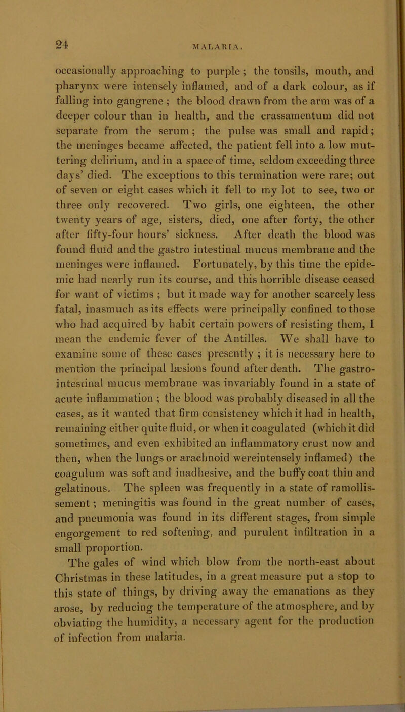 occasionally approaching to purple ; the tonsils, mouth, and pharynx were intensely inflamed, and of a dark colour, as if falling into gangrene ; the blood drawn from the arm was of a deeper colour than in health, and the crassamentum did not separate from the serum; the pulse was small and rapid; the meninges became affected, the patient fell into a low mut- tering delirium, and in a space of time, seldom exceeding three days’ died. The exceptions to this termination were rare; out of seven or eight cases which it fell to my lot to see, two or three only recovered. Two girls, one eighteen, the other twenty years of age, sisters, died, one after forty, the other after fifty-four hours’ sickness. After death the blood w'as found fluid and the gastro intestinal mucus membrane and the meninges were inflamed. Fortunately, by this time the epide- mic had nearly run its course, and this horrible disease ceased for want of victims ; but it made way for another scarcely less fatal, inasmuch as its effects were principally confined to those who had acquired by habit certain powers of resisting them, I mean the endemic fever of the Antilles. We shall have to examine some of these cases presently ; it is necessary here to mention the principal lassions found after death. The gastro- intestinal mucus membrane was invariably found in a state of acute inflammation ; the blood was probably diseased in all the cases, as it wanted that firm consistency which it had in health, remaining either quite fluid, or when it coagulated (which it did sometimes, and even exhibited an inflammatory crust now and then, when the lungs or arachnoid wereintensely inflamed) the coagulum was soft and inadhesive, and the buffycoat thin and gelatinous. The spleen was frequently in a state of ramollis- sement; meningitis was found in the great number of cases, and pneumonia was found in its different stages, from simple engorgement to red softening, and purulent infiltration in a small proportion. The gales of wind which blow from the north-east about Christmas in these latitudes, in a great measure put a stop to this state of things, by driving away the emanations as they arose, by reducing the temperature of the atmosphere, and by obviating the humidity, a necessary agent for the production of infection from malaria.