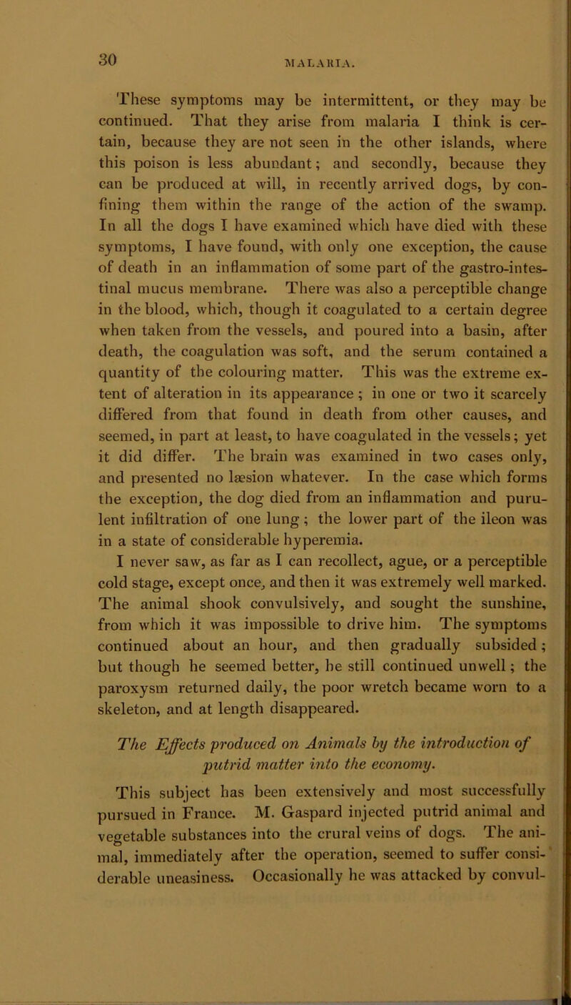 These symptoms may be intermittent, or they may be continued. That they arise from malaria I think is cer- tain, because they are not seen in the other islands, where this poison is less abundant; and secondly, because they can be produced at will, in recently arrived dogs, by con- fining them within the range of the action of the swamp. In all the dogs I have examined which have died with these symptoms, I have found, with only one exception, the cause of death in an inflammation of some part of the gastrointes- tinal mucus membrane. There was also a perceptible change in the blood, which, though it coagulated to a certain degree when taken from the vessels, and poured into a basin, after death, the coagulation was soft, and the serum contained a quantity of the colouring matter. This was the extreme ex- tent of alteration in its appearance ; in one or two it scarcely differed from that found in death from other causes, and seemed, in part at least, to have coagulated in the vessels; yet it did differ. The brain was examined in two cases only, and presented no laesion whatever. In the case which forms the exception, the dog died from an inflammation and puru- lent infiltration of one lung ; the lower part of the ileon was in a state of considerable hyperemia. I never saw, as far as I can recollect, ague, or a perceptible cold stage, except once, and then it was extremely well marked. The animal shook convulsively, and sought the sunshine, from which it was impossible to drive him. The symptoms continued about an hour, and then gradually subsided; but though he seemed better, he still continued unwell; the paroxysm returned daily, the poor wretch became worn to a skeleton, and at length disappeared. The Effects produced on Animals by the introduction of jnctrid matter into the economy. This subject has been extensively and most successfully pursued in France. M. Gaspard injected putrid animal and vegetable substances into the crural veins of dogs. The ani- mal, immediately after the operation, seemed to suffer consi- derable uneasiness. Occasionally he was attacked by convul-