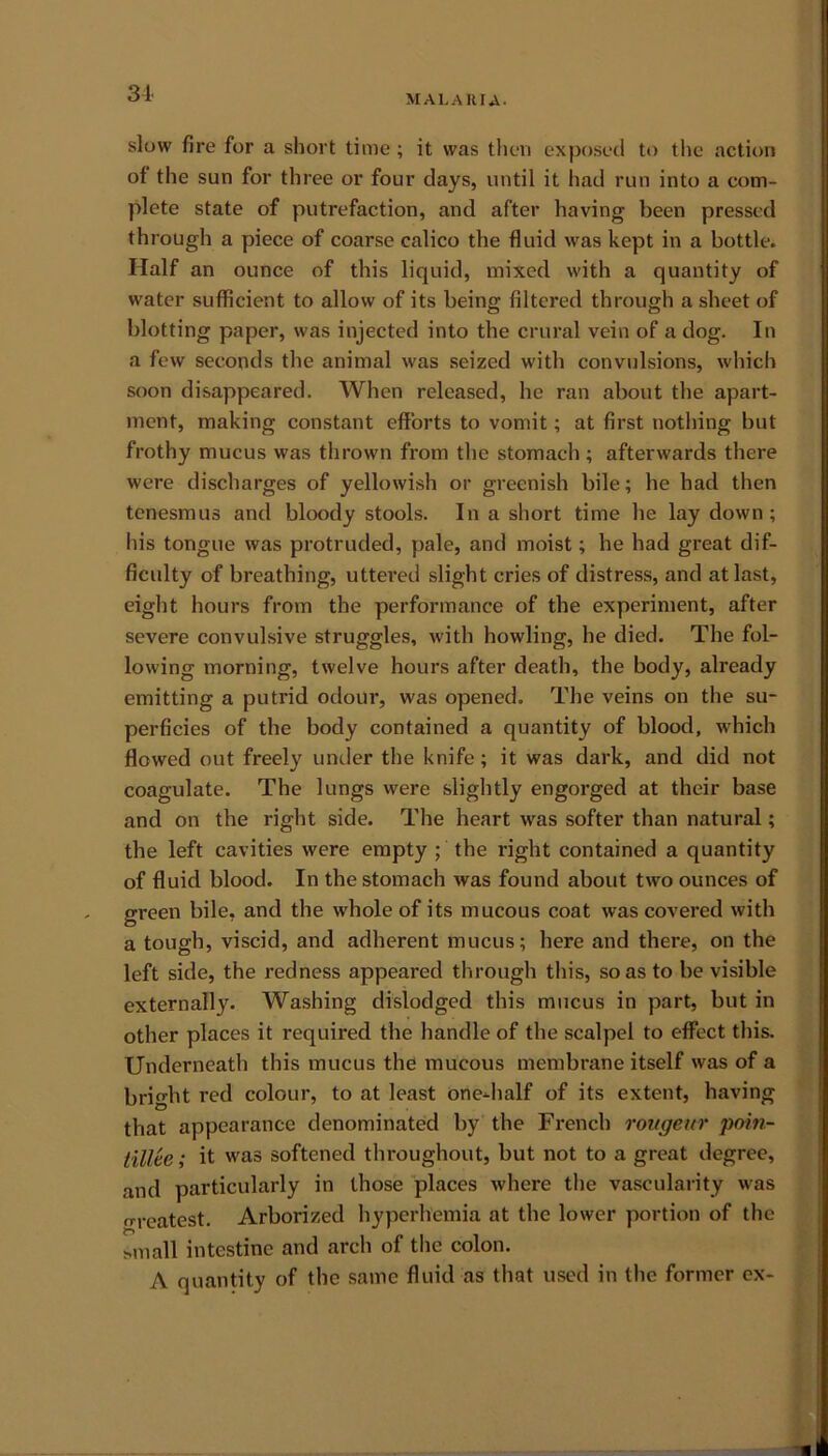 31 MALARIA* slow fire for a short time; it was then exposed to the action of the sun for three or four days, until it had run into a com- plete state of putrefaction, and after having been pressed through a piece of coarse calico the fluid was kept in a bottle. Half an ounce of this liquid, mixed with a quantity of water sufficient to allow of its being filtered through a sheet of blotting paper, was injected into the crural vein of a dog. In a few seconds the animal was seized with convulsions, which soon disappeared. When released, he ran about the apart- ment, making constant efforts to vomit; at first nothing but frothy mucus was thrown from the stomach ; afterwards there were discharges of yellowish or greenish bile; he had then tenesmus and bloody stools. In a short time he lay down; his tongue was protruded, pale, and moist; he had great dif- ficulty of breathing, uttered slight cries of distress, and at last, eight hours from the performance of the experiment, after severe convulsive struggles, with howling, he died. The fol- lowing morning, twelve hours after death, the body, already emitting a putrid odour, was opened. The veins on the su- perficies of the body contained a quantity of blood, which flowed out freely under the knife; it was dark, and did not coagulate. The lungs were slightly engorged at their base and on the right side. The heart was softer than natural; the left cavities were empty ; the right contained a quantity of fluid blood. In the stomach was found about two ounces of green bile, and the whole of its mucous coat was covered with a tough, viscid, and adherent mucus; here and there, on the left side, the redness appeared through this, so as to be visible externally. Washing dislodged this mucus in part, but in other places it required the handle of the scalpel to effect this. Underneath this mucus the mucous membrane itself was of a bright red colour, to at least onedialf of its extent, having that appearance denominated by the French rongeur poin- tillee; it was softened throughout, but not to a great degree, and particularly in those places where the vascularity was greatest. Arborized hyperlremia at the lower portion of the small intestine and arch of the colon. A quantity of the same fluid as that used in the former ex- ■ I