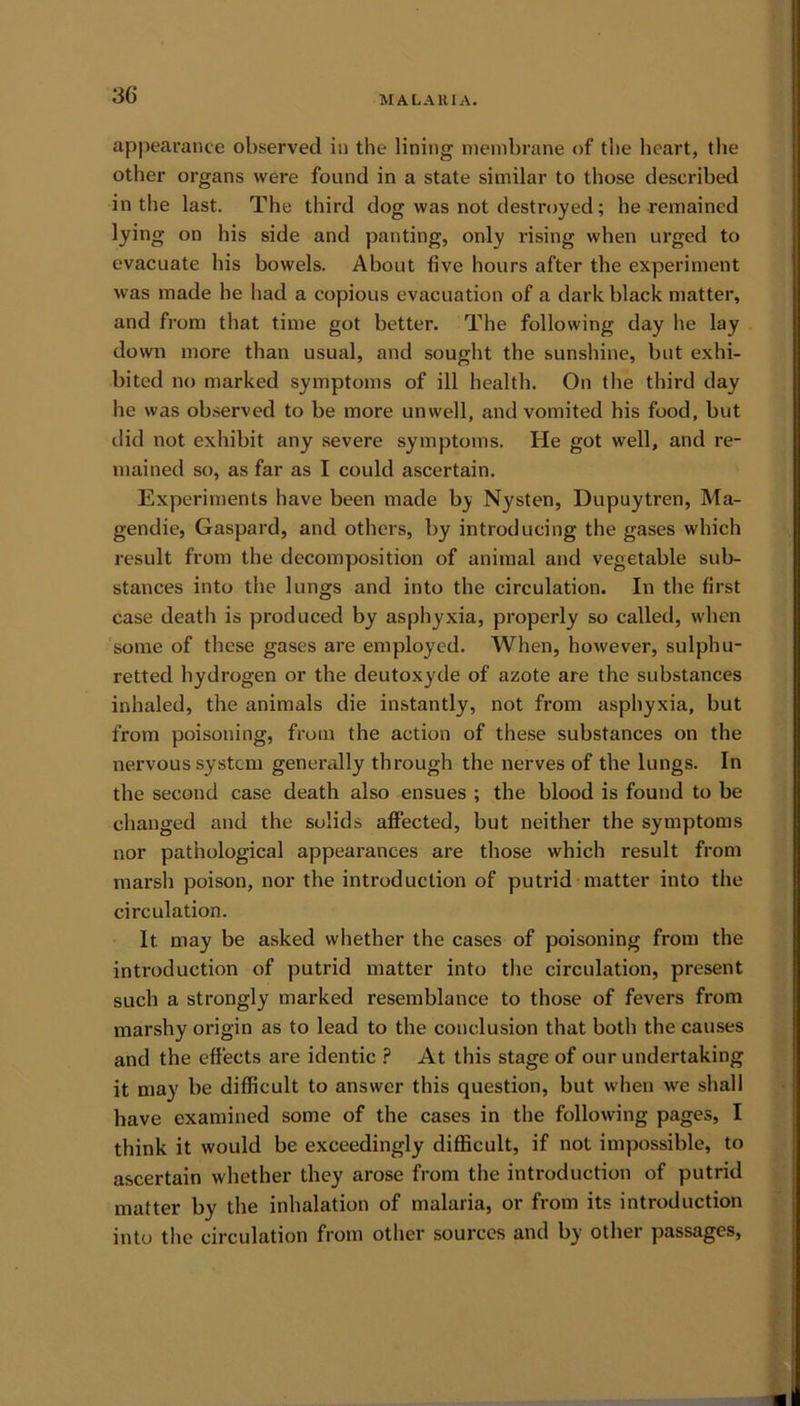 appearance observed in the lining membrane of the heart, the other organs were found in a state similar to those described in the last. The third dog was not destroyed; lie remained lying on his side and panting, only rising when urged to evacuate his bowels. About five hours after the experiment was made he had a copious evacuation of a dark black matter, and from that time got better. The following day he lay down more than usual, and sought the sunshine, but exhi- bited no marked symptoms of ill health. On the third day he was observed to be more unwell, and vomited his food, but did not exhibit any severe symptoms. He got well, and re- mained so, as far as I could ascertain. Experiments have been made by Nysten, Dupuytren, Ma- gendie, Gaspard, and others, by introducing the gases which result from the decomposition of animal and vegetable sub- stances into the lungs and into the circulation. In the first case death is produced by asphyxia, properly so called, when some of these gases are employed. When, however, sulphu- retted hydrogen or the deutoxyde of azote are the substances inhaled, the animals die instantly, not from asphyxia, but from poisoning, from the action of these substances on the nervous system generally through the nerves of the lungs. In the second case death also ensues ; the blood is found to be changed and the solids affected, but neither the symptoms nor pathological appearances are those which result from marsh poison, nor the introduction of putrid matter into the circulation. It. may be asked whether the cases of poisoning from the introduction of putrid matter into the circulation, present such a strongly marked resemblance to those of fevers from marshy origin as to lead to the conclusion that both the causes and the effects are identic ? At this stage of our undertaking it may be difficult to answer this question, but when we shall have examined some of the cases in the following pages, I think it would be exceedingly difficult, if not impossible, to ascertain whether they arose from the introduction of putrid matter by the inhalation of malaria, or from its introduction into the circulation from other sources and by other passages,