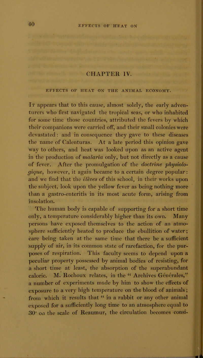 CHAPTER IV. EFFECTS OF HEAT ON THE ANIMAL ECONOMY. It appears that to this cause, almost solely, the early adven- turers who first navigated the tropical seas, or who inhabited for some time those countries, attributed the fevers by which their companions were carried off’, and their small colonies were devastated: and in consequence they gave to these diseases the name of Calenturas. At a late period this opinion gave way to others, and heat was looked upon as an active agent in the production of malaria only, but not directly as a cause of fever. After the promulgation of the doctrine physiolo- gique, however, it again became to a.certain degree popular: and we find that the eleves of this school, in their works upon the subject, look upon the yellow fever as being nothing more than a gastro-enteritis in its most acute form, arising from insolation. The human body is capable of supporting for a short time only, a temperature considerably higher than its own. Many persons have exposed themselves to the action of an atmo- sphere sufficiently heated to produce the ebullition of water; care being taken at the same time that there be a sufficient supply of air, in its common state of rarefaction, for the pur- poses of respiration. This faculty seems to depend upon a peculiar property possessed by animal bodies of resisting, for a short time at least, the absorption of the superabundant caloric. M. Rochoux relates, in the “ Archives Generates,” a number of experiments made by him to show the effects of exposure to a very high temperature on the blood of animals; from which it results that “ in a rabbit or any other animal exposed for a sufficiently long time to an atmosphere equal to 30 on the scale of Reaumur, the circulation becomes consi-