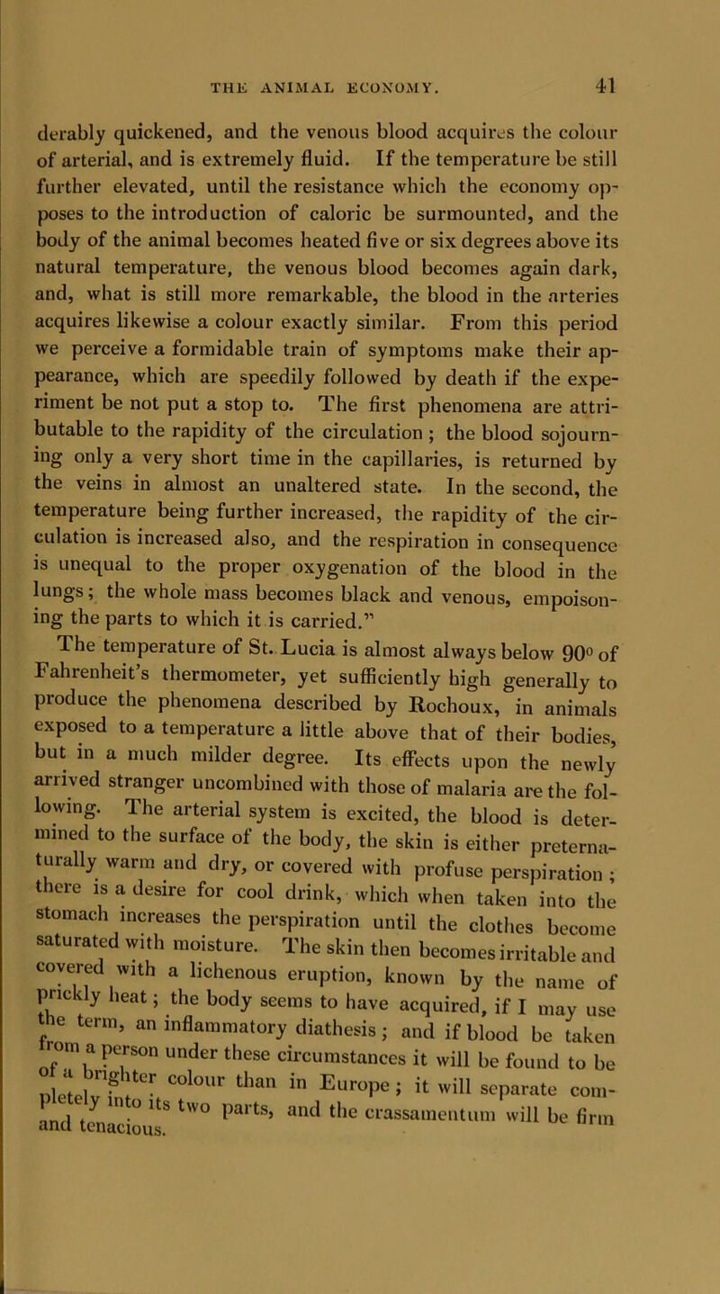 derably quickened, and the venous blood acquires the colour of arterial, and is extremely fluid. If the temperature be still further elevated, until the resistance which the economy op- poses to the introduction of caloric he surmounted, and the body of the animal becomes heated five or six degrees above its natural temperature, the venous blood becomes again dark, and, what is still more remarkable, the blood in the arteries acquires likewise a colour exactly similar. From this period we perceive a formidable train of symptoms make their ap- pearance, which are speedily followed by death if the expe- riment be not put a stop to. The first phenomena are attri- butable to the rapidity of the circulation ; the blood sojourn- ing only a very short time in the capillaries, is returned by the veins in almost an unaltered state. In the second, the temperature being further increased, the rapidity of the cir- culation is increased also, and the respiration in consequence is unequal to the proper oxygenation of the blood in the lungs; the whole mass becomes black and venous, empoison- ing the parts to which it is carried.” The temperature of St. Lucia is almost always below 90° of Fahrenheit’s thermometer, yet sufficiently high generally to produce the phenomena described by Rochoux, in animals exposed to a temperature a little above that of their bodies, but in a much milder degree. Its effects upon the newly arrived stranger uncombined with those of malaria are the fol- lowing. The arterial system is excited, the blood is deter- mined to the surface of the body, the skin is either preterna- turally warm and dry, or covered with profuse perspiration ; there is a desire for cool drink, which when taken into the stomach increases the perspiration until the clothes become saturated with moisture. The skin then becomes irritable and covered with a hchenous eruption, known by the name of prickly heat; the body seems to have acquired, if I may use ie term, an inflammatory diathesis; and if blood be taken rom a person under these circumstances it will be found to be nlJtelv hMter,COlOUr than in EuroPe > it will separate com- and tciiTci° ^ tW° ^a,ts’ ant^ ^le crassamentum will be firm