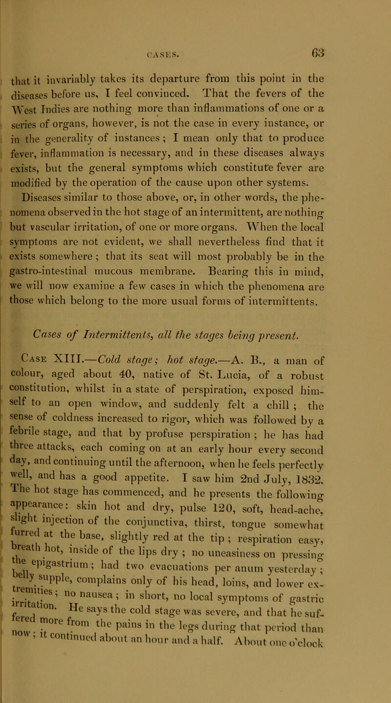 G3 that it invariably takes its departure from this point in the diseases before us, I feel convinced. That the fevers of the West Indies are nothing more than inflammations of one or a series of organs, however, is not the case in every instance, or in the generality of instances; I mean only that to produce fever, inflammation is necessary, and in these diseases always exists, but the general symptoms which constitute fever are modified by the operation of the cause upon other systems. Diseases similar to those above, or, in other words, the phe- nomena observed in the hot stage of an intermittent, are nothing- hut vascular irritation, of one or more organs. When the local symptoms are not evident, we shall nevertheless find that it exists somewhere ; that its seat will most probably be in the gastro-intestinal mucous membrane. Bearing this in mind, we will now examine a few cases in which the phenomena are those which belong to the more usual forms of intermittents. Cases of Intermittents, all the stages being present. Case XIII.—Cold stage; hot stage.—A. B., a man of colour, aged about 40, native of St. Lucia, of a robust constitution, whilst in a state of perspiration, exposed him- self to an open window, and suddenly felt a chill ; the sense of coldness increased to rigor, which was followed by a febrile stage, and that by profuse perspiration ; be has bad three attacks, each coming on at an early hour every second day, and continuing until the afternoon, when he feels perfectly well, and has a good appetite. I saw him 2nd July, 1832. Jhe hot stage has commenced, and he presents the following appearance: skin hot and dry, pulse 120, soft, head-ache, sight injection of the conjunctiva, thirst, tongue somewhat urred at the base, slightly red at the tip ; respiration easy, , ea^ . °*’ yiside of the lips dry ; no uneasiness on pressing ® ^gastrium ; had two evacuations per anum yesterday ; tre S.uPP^e> complains only of his head, loins, and lower ex- irrjT11^-05 ’ 00 nausea ? short, no local symptoms of gastric a ion. He says the cold stage was severe, and that he suf- ■ >°lt ^r°m t*1C Pa’ns ’n fche legs during that period than