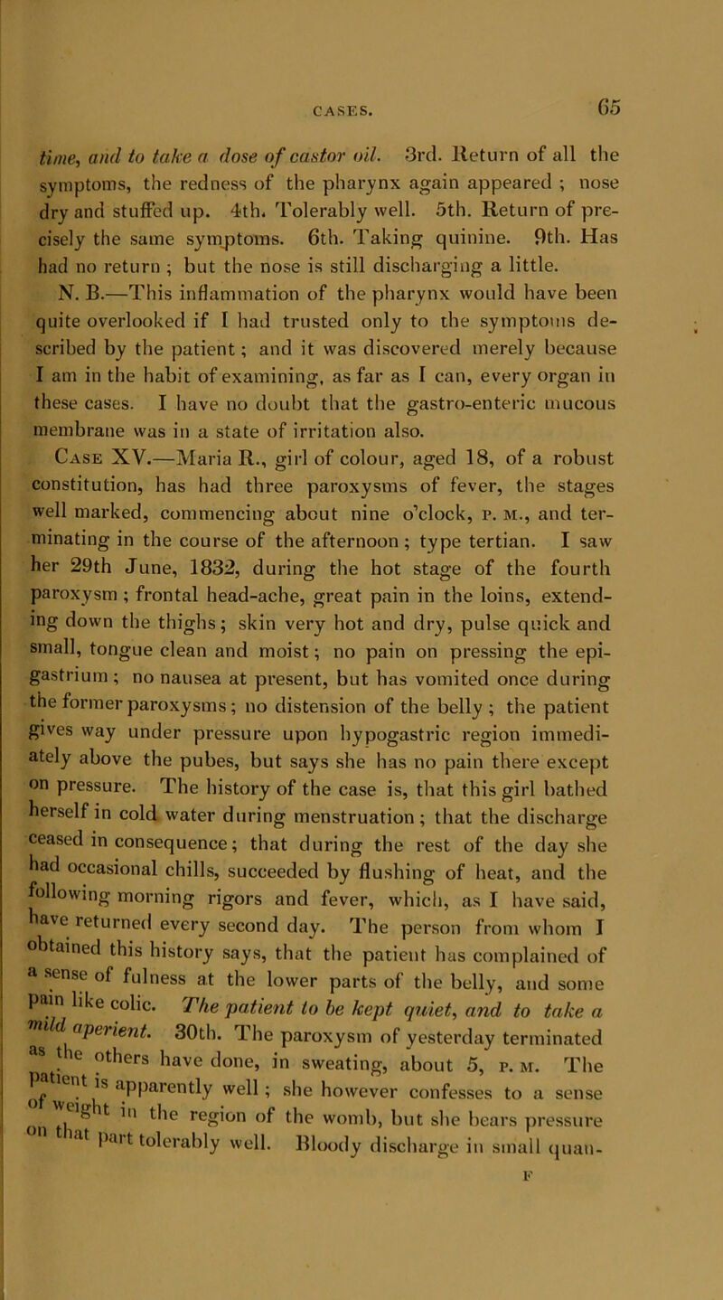 05 time, and to take a dose of castor oil. 3rd. Return of all the symptoms, the redness of the pharynx again appeared ; nose dry and stuffed up. 4th. Tolerably well. 5th. Return of pre- cisely the same symptoms. 6th. 'Faking quinine. 9th. Has had no return ; but the nose is still discharging a little. N. B.—This inflammation of the pharynx would have been quite overlooked if I had trusted only to the symptoms de- scribed by the patient; and it was discovered merely because I am in the habit of examining, as far as I can, every organ in these cas’es. I have no doubt that the gastro-enteric mucous membrane was in a state of irritation also. Case XV.—Maria R., girl of colour, aged 18, of a robust constitution, has had three paroxysms of fever, the stages well marked, commencing about nine o’clock, p. m., and ter- minating in the course of the afternoon ; type tertian. I saw her 29th June, 1832, during the hot stage of the fourth paroxysm ; frontal head-ache, great pain in the loins, extend- ing down the thighs; skin very hot and dry, pulse quick and small, tongue clean and moist; no pain on pressing the epi- gastrium ; no nausea at present, but has vomited once during the former paroxysms; no distension of the belly ; the patient gives way under pressure upon hypogastric region immedi- ately above the pubes, but says she has no pain there except on pressure. The history of the case is, that this girl bathed herself in cold water during menstruation; that the discharge ceased in consequence; that during the rest of the day she had occasional chills, succeeded by flushing of heat, and the following morning rigors and fever, which, as I have said, have returned every second day. The person from whom I obtained this history says, that the patient has complained of a sense of fulness at the lower parts of the belly, and some pain like colic. The patient to be kept quiet, and to taken wu d aperient. 30th. The paroxysm of yesterday terminated pafl10 0thm have t,one’ in seating, about 5, p. m. The of wt is apparently well; she however confesses to a sense ^ ^ the region of the womb, but she bears pressure part tolerably well. Bloody discharge in small quan- E