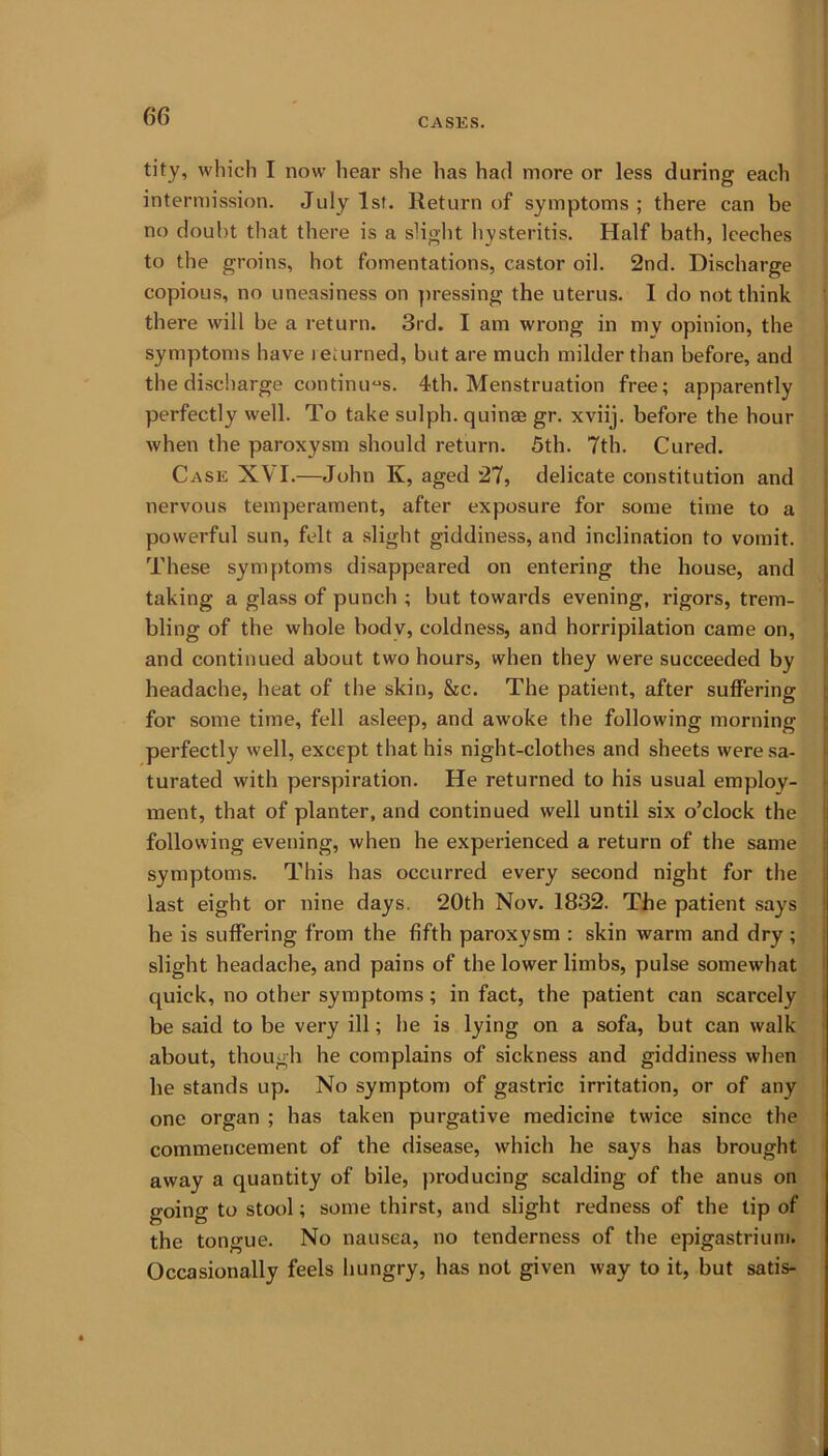 CASES. tity, which I now hear she has had more or less during each intermission. July 1st. Return of symptoms; there can be no doubt that there is a slight hysteritis. Half bath, leeches to the groins, hot fomentations, castor oil. 2nd. Discharge copious, no uneasiness on pressing the uterus. I do not think there will be a return. 3rd. I am wrong in my opinion, the symptoms have returned, but are much milder than before, and the discharge continues. 4th. Menstruation free; apparently perfectly well. To take sulph. quinse gr. xviij. before the hour when the paroxysm should return. 5th. 7th. Cured. Case XVI.—John K, aged 27, delicate constitution and nervous temperament, after exposure for some time to a powerful sun, felt a slight giddiness, and inclination to vomit. These symptoms disappeared on entering the house, and taking a glass of punch ; but towards evening, rigors, trem- bling of the whole body, coldness, and horripilation came on, and continued about two hours, when they were succeeded by headache, heat of the skin, &c. The patient, after suffering for some time, fell asleep, and awoke the following morning perfectly well, except that his night-clothes and sheets were sa- turated with perspiration. He returned to his usual employ- ment, that of planter, and continued well until six o’clock the following evening, when he experienced a return of the same symptoms. This has occurred every second night for the last eight or nine days. 20th Nov. 1832. The patient says he is suffering from the fifth paroxysm : skin warm and dry ; slight headache, and pains of the lower limbs, pulse somewhat quick, no other symptoms; in fact, the patient can scarcely be said to be very ill; he is lying on a sofa, but can walk about, though he complains of sickness and giddiness when he stands up. No symptom of gastric irritation, or of any one organ ; has taken purgative medicine twice since the commencement of the disease, which he says has brought away a quantity of bile, producing scalding of the anus on going to stool; some thirst, and slight redness of the tip of the tongue. No nausea, no tenderness of the epigastrium. Occasionally feels hungry, has not given way to it, but satis-