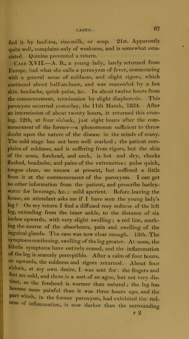 fied it by beef-tea, rice-milk, or soup. 21st. Apparently quite well, complains only of weakness, and is somewhat ema- ciated. Quinine prevented a return. Case XVII.—A. B., a young lady, lately returned from Europe, had what she calls a paroxysm of fever, commencing with a general sense of coldness, and slight rigors, which continued about half-an-hour, and was succeeded by a hot skin, headache, quick pulse, &c. In about twelve hours from the commencement, termination by slight diaphoresis. This paroxysm occurred yesterday, the 11th March, 1834. After an intermission of about twenty hours, it returned this even- ing, 12th, at four o’clock, just eight hours after the com- mencement of the former—a phenomenon sufficient to throw doubt upon the nature of the disease in the minds of many. The cold stage has not been well marked ; the patient com- plains of coldness, and is suffering from rigors, but the skin of the arms, forehead, and neck, is hot and dry, cheeks flushed, headache, and pains of the extremities; pulse quick, tongue clean, no nausea at present, but suffered a little from it at the commencement of the paroxysm. I can get no other information from the patient, and prescribe barley- water for beverage, &c.; mild aperient. Before leaving the house, an attendant asks me if I have seen the young lady’s leg ? On my return I find a diffused rosy redness of the left leg, extending from the inner ankle, to the distance of six [inches upwards, with very slight swelling; a red line, mark- ing the course of the absorbents, pain and swelling of the inguinal glands. The case was now clear enough. 13th. The symptoms continuing, swelling of the leg greater. At noon, the febrile symptoms have entirely ceased, and the inflammation of the leg is scarcely perceptible. After a calm of four hours, or upwards, the coldness and rigors returned. About four ° clock, at my own desire, I was sent for: the fingers and feet are cold, and there is a sort of an ague, but not very dis- *lnct’ as forehead is warmer than natural ; the leg has econie more painful than it was three hours ago. and the part which, in the former paroxysm, had exhibited the red- ness of inflammation, is now darker than the surrounding F 2