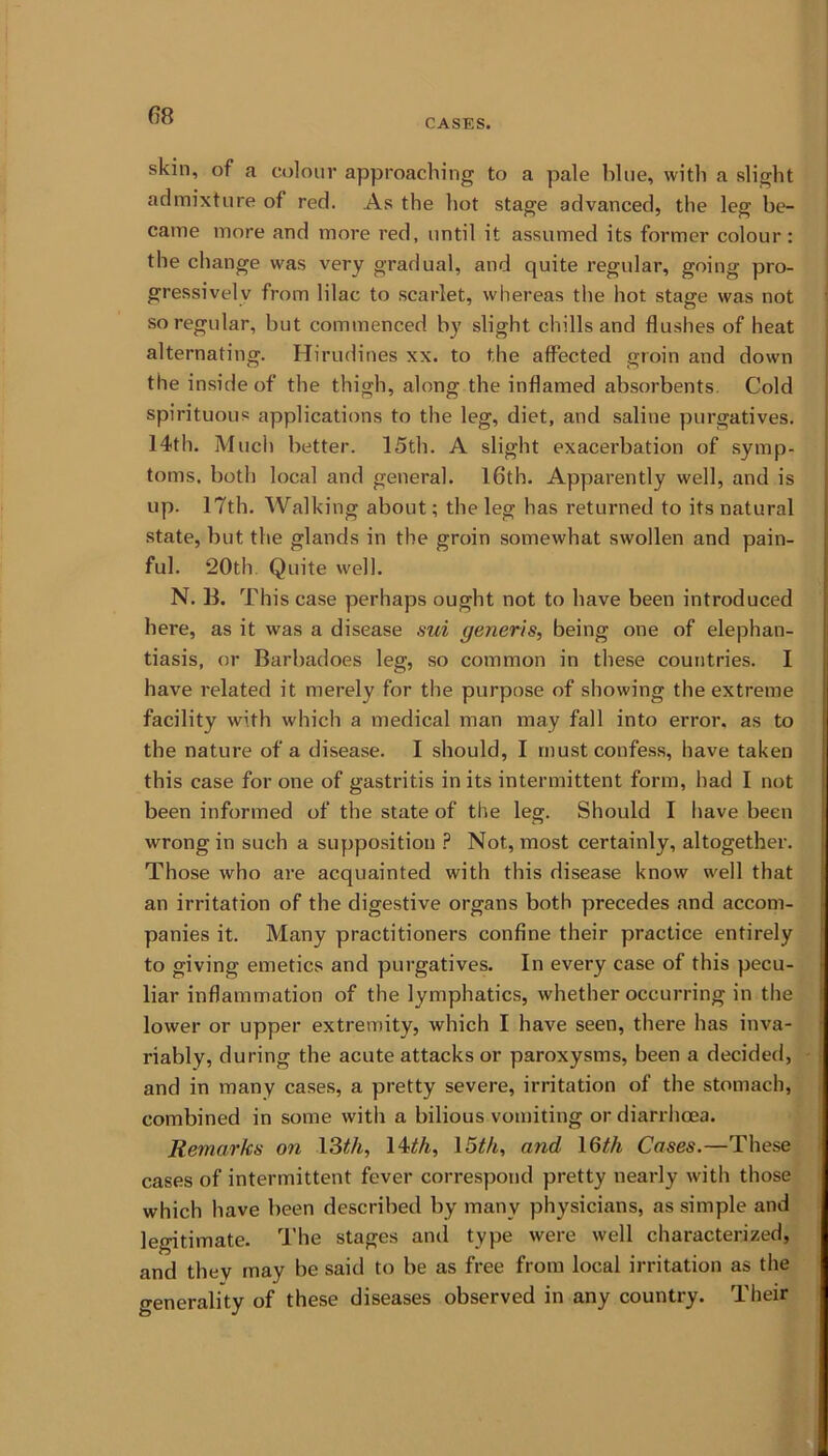 CASES. skin, of a colour approaching to a pale blue, with a slight admixture of red. As the hot stage advanced, the leg be- came more and more red, until it assumed its former colour : the change was very gradual, and quite regular, going pro- gressively from lilac to scarlet, whereas the hot stage was not so regular, but commenced by slight chills and flushes of heat alternating. Hirudines xx. to the affected groin and down the inside of the thigh, along the inflamed absorbents. Cold spirituous applications to the leg, diet, and saline purgatives. 14th. Much better. 15th. A slight exacerbation of symp- toms. both local and general. 16th. Apparently well, and is up. 17th. Walking about; the leg has returned to its natural state, but the glands in the groin somewhat swollen and pain- ful. 20th Quite well. N. 11. This case perhaps ought not to have been introduced here, as it was a disease sui generis, being one of elephan- tiasis, or Barbadoes leg, so common in these countries. I have related it merely for the purpose of showing the extreme facility with which a medical man may fall into error, as to the nature of a disease. I should, I must confess, have taken this case for one of gastritis in its intermittent form, had I not been informed of the state of the leg. Should I have been wrong in such a supposition P Not, most certainly, altogether. Those who are acquainted with this disease know well that an irritation of the digestive organs both precedes and accom- panies it. Many practitioners confine their practice entirely to giving emetics and purgatives. In every case of this pecu- liar inflammation of the lymphatics, whether occurring in the lower or upper extremity, which I have seen, there has inva- riably, during the acute attacks or paroxysms, been a decided, and in many cases, a pretty severe, irritation of the stomach, combined in some with a bilious vomiting or diarrhoea. Remarks on 13th, 14th, 15th, and 16th Cases.—These cases of intermittent fever correspond pretty nearly with those which have been described by many physicians, as simple and legitimate. The stages and type were well characterized, and they may be said to be as free from local irritation as the generality of these diseases observed in any country. Their